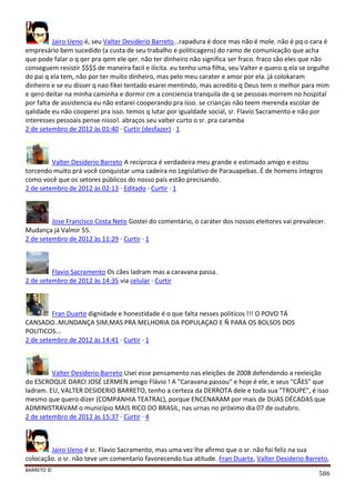 BARRETO ©
586
Jairo Ueno é, seu Valter Desiderio Barreto...rapadura é doce mas não é mole. não é pq o cara é
empresário bem sucedido (a custa de seu trabalho e politicagens) do ramo de comunicação que acha
que pode falar o q qer pra qem ele qer. não ter dinheiro não significa ser fraco. fraco são eles que não
conseguem resistir $$$$ de maneira facil e ilicita. eu tenho uma filha, seu Valter e quero q ela se orgulhe
do pai q ela tem, não por ter muito dinheiro, mas pelo meu carater e amor por ela. já colokaram
dinheiro e se eu disser q nao fikei tentado esarei mentindo, mas acredito q Deus tem o melhor para mim
e qero deitar na minha caminha e dormir cm a conciencia tranquila de q se pessoas morrem no hospital
por falta de assistencia eu não estarei cooperando pra isso. se crianças não teem merenda escolar de
qalidade eu não cooperei pra isso. temos q lutar por igualdade social, sr. Flavio Sacramento e não por
interesses pessoais pense nisso!. abraços seu valter curto o sr. pra caramba
2 de setembro de 2012 às 01:40 · Curtir (desfazer) · 1
Valter Desiderio Barreto A recíproca é verdadeira meu grande e estimado amigo e estou
torcendo muito prá você conquistar uma cadeira no Legislativo de Parauapebas. É de homens íntegros
como você que os setores públicos do nosso país estão precisando.
2 de setembro de 2012 às 02:13 · Editado · Curtir · 1
Jose Francisco Costa Neto Gostei do comentário, o caráter dos nossos eleitores vai prevalecer.
Mudança já Valmir 55.
2 de setembro de 2012 às 11:29 · Curtir · 1
Flavio Sacramento Os cães ladram mas a caravana passa.
2 de setembro de 2012 às 14:35 via celular · Curtir
Fran Duarte dignidade e honestidade é o que falta nesses politicos !!! O POVO TÁ
CANSADO..MUNDANÇA SIM,MAS PRA MELHORIA DA POPULAÇAO E Ñ PARA OS BOLSOS DOS
POLITICOS...
2 de setembro de 2012 às 14:41 · Curtir · 1
Valter Desiderio Barreto Usei esse pensamento nas eleições de 2008 defendendo a reeleição
do ESCROQUE DARCI JOSÉ LERMEN amigo Flávio ! A "Caravana passou" e hoje é ele, e seus "CÃES" que
ladram. EU, VALTER DESIDERIO BARRETO, tenho a certeza da DERROTA dele e toda sua "TROUPE", é isso
mesmo que quero dizer (COMPANHIA TEATRAL), porque ENCENARAM por mais de DUAS DÉCADAS que
ADMINISTRAVAM o município MAIS RICO DO BRASIL, nas urnas no próximo dia 07 de outubro.
2 de setembro de 2012 às 15:37 · Curtir · 4
Jairo Ueno é sr. Flavio Sacramento, mas uma vez lhe afirmo que o sr. não foi feliz na sua
colocação. o sr. não teve um comentario favorecendo tua atitude. Fran Duarte, Valter Desiderio Barreto,
 