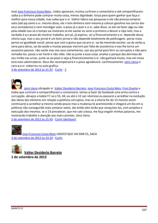 BARRETO ©
587
José Jose Francisco Costa Neto...todos apoiaram, muitos curtiram o comentário e até compartilharam.
saiba q o dinheiro pode comprar muita coisa, menos dignidade. torço para quem ganhar que faça o
melhor para nossa cidade, mas saiba que o sr. Valmir lidera nas pesquisas e ele não precisa comprar
voto (até pq como o sr. mesmo disse, ele n tem dinheiro nem mesmo p colocar gasolina nos carros dos
seus vereadores) e nem mendigar voto. o povo já o quer e o sr. sabe disso. se ele vai fazer algo ou não
pela cidade isso só o tempo vai mostrare se ele vacilar eu serei o primeiro a descer a ripa nele, mas a
verdade é q o prazo de mostrar trabalho, pro pt, já expirou. sei q financeiramente o sr. depende dessa
vitoria suja, mas o seu jornal é um bom jornal e não depende totalmente de politicagem. pense nisso.
pense na igualdade social. pense que com a grana que vai pro sr. sai da merenda escolar, sai da verba q
seria para obras, sai da saúde e muitas pessoas morrem por falta de assistencia e isso lhe torna um
assassino passivo. não vacile mas nos seus comentarios. use seu jornal para ferir os corruptos e não para
remedia-los. passe a ser herói e não vilão. não se junte a essa corja. analise o porque das derrotas do
seu irmão nas urnas. junte-se ao povo e veja q financeiramente o sr. não ganhará muito, mas em troca
terá mais adimiradores. Deus lhe recompensará e o povo agradecerá. carinhosamente: Jairo Ueno o
cara q o sr. esbarrou na auto grafica.
3 de setembro de 2012 às 21:32 · Curtir · 2
Jairo Ueno obrigado sr. Valter Desiderio Barreto, Jose Francisco Costa Neto, Fran Duarte e
todos que curtiram e compartilharam o comentario. temos q fazer do facebook uma arma contra a
corrupção. abraços a todos!!!! se o 55, 44, ou até o 12 sair vitorioso eu passarei a acreditar na evolução
das ideias dos eleitores em relação a politicos corruptos, mas se a vitoria for do 13 mesmo assim
continuarei a acreditar q mesmo sendo pouco mas a mudança tá acontecendo e chegará um dia em q
politicos não conseguirão mais comprar votos. daí então eles terão que conquista-los, com projetos e
execução dos mesmos. se o 13 prevalecer, que me cale a boca, me faça engolir minhas palavras, me
mostrando trabalho e atenção aos mais carentes. Jairo Ueno
3 de setembro de 2012 às 21:43 · Curtir (desfazer)
Jose Francisco Costa Neto LOGICO QUE VAI DAR 55, SACA
3 de setembro de 2012 às 23:10 · Curtir
Valter Desiderio Barreto
1 de setembro de 2012
 
