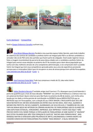 BARRETO ©
588
Curtir (desfazer) · · Compartilhar
Você e Gaspar Ordemiro Carvalho curtiram isso.
Gina Miuki Mikawa Barreto Parabéns meu querido esposo Valter Barreto, pelo lindo trabalho
de cobertura do comício do candidato a prefeito Valmir da Integral pelo PSD e os demais candidatos a
vereador não só do PSD como dos partidos que fazem parte da coligação. Você soube registrar nessas
fotos a imagem incontestável da parceria do povo dessa cidade com o candidato a prefeito Valmir da
Integral para vencer essas eleições no próximo dia 07 de outubro para o bem dessa população que
sonha com dias melhores através de uma competente administração, e só o empresário bem sucedido
Valmir da Integral que tem essa competência aprovada pelos seus anos de experiência prestando
serviços para a mineradora Vale é que irá recuperar os anos de atraso porque tem sofrido Parauapebas.
1 de setembro de 2012 às 02:20 · Curtir · 1
Jose Francisco Costa Neto Tudo isso comprova o medo do 55, taka neles Valmir.
2 de setembro de 2012 às 11:53 · Curtir · 1
Valter Desiderio Barreto É verdade amigo José Francisco ! É o desespero que já está batendo à
porta da quadrilha que a mais de duas décadas "MAMAM" nos cofres da Prefeitura e a Câmara mais rica
em potencial do Brasil. Quero retornar para São Paulo no próximo dia 08 de otubro, com minha alma
lavada por ter dado a minha parcela de contribuição na DERROTA dessa MÁFIA POLÍTICA que se
INSTALOU aqui em Parauapebas, com a eleição do seu CHEFE MAIOR o TRUCULENTO QUE DEU UM
SOCO NO ROSTO DE UM DOS ADVOGADOS DA ENTÃO VALE DO RIO DOCE, HOJE VALE, QUANDO O
MESMO ERA PREFEITO, EM SEU GABINETE, QUEBRANDO-LHE SEUS ÓCULOS, E TAMBÉM ME DEU UM
TAPA NA MINHA BOCA NO INTERIOR DA CÂMARA MUNICIPAL DE PARAUAPEBAS SOB OS OLHARES DE
UMA DEPUTADA ESTADUAL, VEREADORES, IMPRENSA, QUE IMPRENSA ? EXISTE ISSO AQUI ? NÃO
PRECISO DIZER O SEU NOME PORQUE A POPULAÇÃO DE PARAUAPEBAS JÁ SABE QUEM É O "ANJINHO"
QUE ESTOU FALANDO QUE NÃO TEM CORAGEM SE QUER DE "MATAR UMA FORMIGUINHA". MAS
MANDOU MATAR O VEREADOR JOÃO PRUDÊNCIO DE BRITO, ENCOMENDOU A MINHA MORTE AO
CIDADÃO CONHECIDO EM PARAUAPEBAS PELO NOME "MAIA BRANCO", O QUAL MESMO ME
 