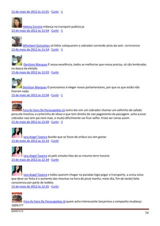 BARRETO ©
58
13 de maio de 2012 às 11:01 · Curtir · 1
Helena Correia mdança no transport publico ja.
13 de maio de 2012 às 11:54 · Curtir · 1
Wherbert Gonçalves só faltor coloquarem o cobrador correndo atrás da vam. rsrrsrssrsrsr
13 de maio de 2012 às 11:54 · Curtir · 1
Denilson Marques É vossa excelência, todos as melhorias que nossa precisa, só são lembradas
na época da eleição.
13 de maio de 2012 às 12:03 · Curtir
Denilson Marques O precisamos é eleger novos parlamentares, por que os que estão não
fizeram nada.
13 de maio de 2012 às 12:04 · Curtir · 1
Fora As Vans De Parauapebas Já outro dia vim um cobrador chamar um velhinho de safado
porq ele mostrou a carterinha de idoso e que tem direito do nao pagamento da passagem. acho q esse
cobrador nao tem pai nem mae, e muito dificilmente vai ficar velho. triste ver cenas assim.
13 de maio de 2012 às 12:04 · Curtir · 2
Iara Angel Taveira duvido que se fosse de onibus vcs iam gostar
13 de maio de 2012 às 12:33 · Curtir
Iara Angel Taveira só pelo simoles fato de os mesmo term horario
13 de maio de 2012 às 12:34 · Curtir
Iara Angel Taveira e todos querem chegar na paradae logo pegar o transporte, a unica coisa
que deve ser feita é o aumento das mesmas na hora de pico( manha, meio-dia, fim de tarde) falta
consciencia por parte de toddos
13 de maio de 2012 às 12:35 · Curtir
Fora As Vans De Parauapebas Já quem acha interessante lançarmos a campanha mudança
100%???
 