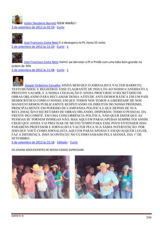 BARRETO ©
590
Valter Desiderio Barreto ÍDEM IRMÃO !
3 de setembro de 2012 às 02:59 · Curtir
Jose Francisco Costa Neto E o desespero to Pt, toma 55 neles
2 de setembro de 2012 às 11:33 · Curtir · 1
Jose Francisco Costa Neto Valmir vai derrotar o Pt e Pmdb com uma taka bem grande na
ordem de 70%
2 de setembro de 2012 às 11:48 · Curtir · 1
Gaspar Ordemiro Carvalho AINDA BEM QUE O JORNALISTA VALTER BARRETO,
TESTEMUNHOU E REGISTROU ESSE FLAGRANTE DE INSULTO AO NOSSO CANDIDATO A
PREFEITO VALMIR, E A NOSSA COLIGAÇÃO E AINDA PROCUROU O SECRETÁRIO DE
OBRAS ORLANDO PARA RECLAMAR DESSA ATITUDE ANTI-DEMOCRÁTICA EM UM PAÍS
DEMOCRÁTICO COMO O NOSSO, EM QUE TODOS NÓS TEMOS A LIBERDADE DE NOS
MANIFESTARMOS PUBLICAMNTE RESPEITANDO OS DIREITOS DO NOSSO PRÓXIMO,
PRINCIPALMENTE EM PERÍODO DE CAMPANHA POLITICA E QUE DEPOIS DE SUA
RECLAMAÇÃO O SECRETÁRIO DE OBRAS ORLANDO, DISPERSOU TODO O PESSOAL DA
FRENTE DO COMITÊ. EM UMA CONCORRÊNCIA POLÍTICA, NÃO QUER DIZER QUE AS
PESSOAS SE TORNEM INIMIGAS NÃO, MAS AQUI EM PARAUAPEBAS SEMPRE FOI ASSIM.
CREIO QUE AINDA VAI PRECISAR DE MUITO TEMPO PARA ESSE POVO ENTENDER ISSO.
PARABÉNS PROFESSOR E JORNALISTA VALTER PELA SUA SÁBIA INTERVENÇÃO. POR
ISSO QUE VOCÊ COMO JORNALISTA AQUI EM PARAUAPEBAS E EM QUALQUER LUGAR,
FAZ A DIFERENÇA. ISSO ACONTECEU NO ÚLTIMO SÁBADO PELA MANHÃ, DIA 1º DE
SETEMBRO.
5 de setembro de 2012 às 21:18 · Editado · Curtir
OS JOVENS ADOLESCENTES DE NOSSA CIDADE EXPRESSAM:
 