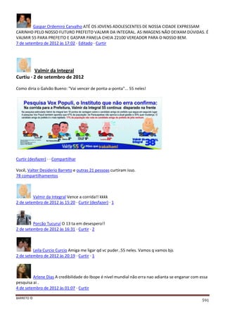BARRETO ©
591
Gaspar Ordemiro Carvalho ATÉ OS JOVENS ADOLESCENTES DE NOSSA CIDADE EXPRESSAM
CARINHO PELO NOSSO FUTURO PREFEITO VALMIR DA INTEGRAL. AS IMAGENS NÃO DEIXAM DÚVIDAS. É
VALMIR 55 PARA PREFEITO E GASPAR PANELA CHEIA 22100 VEREADOR PARA O NOSSO BEM.
7 de setembro de 2012 às 17:02 · Editado · Curtir
Valmir da Integral
Curtiu · 2 de setembro de 2012
Como diria o Galvão Bueno: "Vai vencer de ponta-a-ponta"... 55 neles!
Curtir (desfazer) · · Compartilhar
Você, Valter Desiderio Barreto e outras 21 pessoas curtiram isso.
78 compartilhamentos
Valmir da Integral Vence a corrida!! kkkk
2 de setembro de 2012 às 15:20 · Curtir (desfazer) · 1
Porcão Tucuruí O 13 ta em desespero!!
2 de setembro de 2012 às 16:31 · Curtir · 2
Leila Curcio Curcio Amiga me ligar qd vc puder..55 neles. Vamos q vamos bjs
2 de setembro de 2012 às 20:19 · Curtir · 1
Arlene Dias A credibilidade do Ibope é nivel mundial não erra nao adianta se enganar com essa
pesquisa ai .
4 de setembro de 2012 às 01:07 · Curtir
 