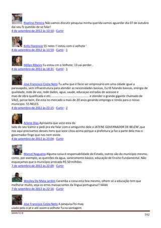 BARRETO ©
592
Rivelino Pereira Não vamos discutir pesquisa minha querida vamos aguardar dia 07 de outubro
dai vou fz questão de se falar!
4 de setembro de 2012 às 10:10 · Curtir
Kelly Florencio 55 neles !! estou com o velhote '
4 de setembro de 2012 às 13:59 · Curtir · 1
Héllen Ribeiro Eu estou cm o Velhote; 13 vai perder..
4 de setembro de 2012 às 18:31 · Curtir · 1
Jose Francisco Costa Neto Tu acha que é fácio ser empresário em uma cidade igual a
parauapebs, sem infraestrutura para atender as nescesidades basicas, Eu tõ falando basicas, energia de
qualidade, rede de voz, rede dados, agua, saude, educaçao estradas de acessoe e
mao de obra qualificada e etc............................................... e atender o grande gigante chamado de
VALE, pense bem, Ele esta no mercado a mais de 20 anos gerando emprego e renda para o nosso
municipio. 55 NELES.
4 de setembro de 2012 às 22:15 · Curtir · 2
Arlene Dias Aproveita que voce esta do
lado do seu Valmir e pedi pra ele falar com o amiguinho dele o JATENE GOVERNADOR DE BELÉM ,que
nos aqui precisamos desses itens que voce citou acima porque a prefeitura ja faz a parte dela mas o
governador finge que nos nem existe.
4 de setembro de 2012 às 23:04 · Curtir
Marcel Nogueira Alguma coisa é responsabilidade do Estado, outros são do município mesmo,
como, por exemplo, as questões da água, saneramento básico, educação de Ensino Fundamental. Não
esqueçamos que o município arrecada R$ 50 milhões.
7 de setembro de 2012 às 22:09 · Curtir
Weslley Da Mata Jardim Caramba a coisa esta feia mesmo, olhem só a educação tem que
melhorar muito, veja os erros massacrantes da língua portuguesa!! kkkkk
7 de setembro de 2012 às 22:16 · Curtir
Jose Francisco Costa Neto A pesquisa foi maq
uiada pelo o pt e até assim o velhote Ta na vantagem.
 