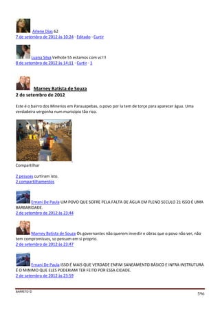 BARRETO ©
596
Arlene Dias 62
7 de setembro de 2012 às 10:24 · Editado · Curtir
Luana Silva Velhote 55 estamos com vc!!!
8 de setembro de 2012 às 14:11 · Curtir · 1
Marney Batista de Souza
2 de setembro de 2012
Este é o bairro dos Minerios em Parauapebas, o povo por la tem de torçe para aparecer água. Uma
verdadeira vergonha num municipio tão rico.
Compartilhar
2 pessoas curtiram isto.
2 compartilhamentos
Ernani De Paula UM POVO QUE SOFRE PELA FALTA DE ÁGUA EM PLENO SECULO 21 ISSO É UMA
BARBARIDADE.
2 de setembro de 2012 às 23:44
Marney Batista de Souza Os governantes não querem investir e obras que o povo não ver, não
tem compromissos, so pensam em si proprio.
2 de setembro de 2012 às 23:47
Ernani De Paula ISSO É MAIS QUE VERDADE ENFIM SANEAMENTO BÁSICO E INFRA INSTRUTURA
É O MINIMO QUE ELES PODERIAM TER FEITO POR ESSA CIDADE.
2 de setembro de 2012 às 23:59
 