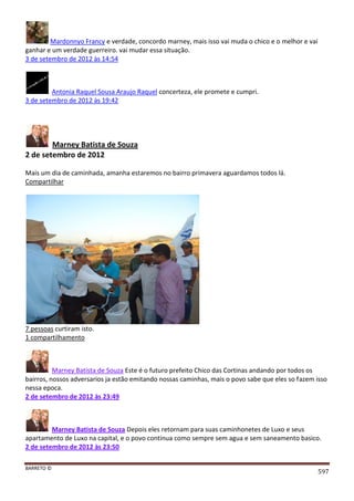 BARRETO ©
597
Mardonnyo Francy e verdade, concordo marney, mais isso vai muda o chico e o melhor e vai
ganhar e um verdade guerreiro. vai mudar essa situação.
3 de setembro de 2012 às 14:54
Antonia Raquel Sousa Araujo Raquel concerteza, ele promete e cumpri.
3 de setembro de 2012 às 19:42
Marney Batista de Souza
2 de setembro de 2012
Mais um dia de caminhada, amanha estaremos no bairro primavera aguardamos todos lá.
Compartilhar
7 pessoas curtiram isto.
1 compartilhamento
Marney Batista de Souza Este é o futuro prefeito Chico das Cortinas andando por todos os
bairros, nossos adversarios ja estão emitando nossas caminhas, mais o povo sabe que eles so fazem isso
nessa epoca.
2 de setembro de 2012 às 23:49
Marney Batista de Souza Depois eles retornam para suas caminhonetes de Luxo e seus
apartamento de Luxo na capital, e o povo continua como sempre sem agua e sem saneamento basico.
2 de setembro de 2012 às 23:50
 