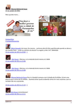 BARRETO ©
5
Marney Batista de Souza
21 de outubro de 2011
Mais quando mano....
Compartilhar
2 compartilhamentos
Mario Azevedo Uai mano, fez mesmo... nenhuma obra foi tão superfaturada quando as obras q
ele mandou fazer... onde ta o dinheiro do desvio? no esgoto q não é né?. kkkkkkkkk
21 de outubro de 2011 às 23:04 · 1
Alini Souza + Marney, vc ta metendo bronk mesmo né. kkkkk
21 de outubro de 2011 às 23:06
Alini Souza + Marney, vc ta metendo bronk mesmo né. kkkkk
21 de outubro de 2011 às 23:08
Marney Batista de Souza Pois é o Hospital começou com Licitação de 8 milhões..hj tem uma
placa lá que é acima de 25 milhões....Quando estiver quase acabando vamos ter mais surpresas..que na
verdade não nos surpreende.
22 de outubro de 2011 às 11:16 · 1
Alini Souza concordooooo!
22 de outubro de 2011 às 13:11
 