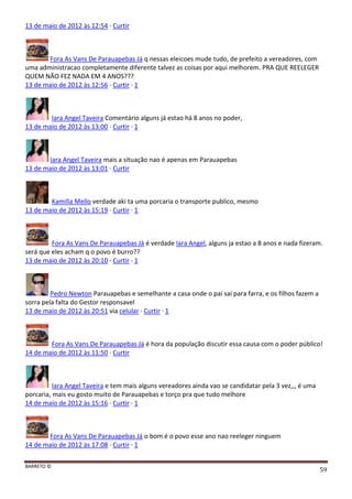 BARRETO ©
59
13 de maio de 2012 às 12:54 · Curtir
Fora As Vans De Parauapebas Já q nessas eleicoes mude tudo, de prefeito a vereadores, com
uma administracao completamente diferente talvez as coisas por aqui melhorem. PRA QUE REELEGER
QUEM NÃO FEZ NADA EM 4 ANOS???
13 de maio de 2012 às 12:56 · Curtir · 1
Iara Angel Taveira Comentário alguns já estao há 8 anos no poder,
13 de maio de 2012 às 13:00 · Curtir · 1
Iara Angel Taveira mais a situação nao é apenas em Parauapebas
13 de maio de 2012 às 13:01 · Curtir
Kamilla Mello verdade aki ta uma porcaria o transporte publico, mesmo
13 de maio de 2012 às 15:19 · Curtir · 1
Fora As Vans De Parauapebas Já é verdade Iara Angel, alguns ja estao a 8 anos e nada fizeram.
será que eles acham q o povo é burro??
13 de maio de 2012 às 20:10 · Curtir · 1
Pedro Newton Parauapebas e semelhante a casa onde o pai sai para farra, e os filhos fazem a
sorra pela falta do Gestor responsavel
13 de maio de 2012 às 20:51 via celular · Curtir · 1
Fora As Vans De Parauapebas Já é hora da população discutir essa causa com o poder público!
14 de maio de 2012 às 11:50 · Curtir
Iara Angel Taveira e tem mais alguns vereadores ainda vao se candidatar pela 3 vez,,, é uma
porcaria, mais eu gosto muito de Parauapebas e torço pra que tudo melhore
14 de maio de 2012 às 15:16 · Curtir · 1
Fora As Vans De Parauapebas Já o bom é o povo esse ano nao reeleger ninguem
14 de maio de 2012 às 17:08 · Curtir · 1
 