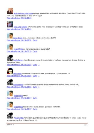 BARRETO ©
599
Marney Batista de Souza Com certeza esse é o verdadeiro resultado, Chico com 27% e Valmir
com 27%, o candidato do PT esta em 4º Lugar.
2 de setembro de 2012 às 01:04
Jose Julio Tenorio fala marnei como vai o chico estou vendo q vamos ser prefeito do peba
6 de setembro de 2012 às 19:01
Jorge Clésio Vixe... mais esse não é o tedencioso do PT!
2 de setembro de 2012 às 00:52 · Curtir
Jorge Clésio ou é o tendencioso do outro lado?
2 de setembro de 2012 às 00:53 · Curtir
Paula Santos eles não deram conta de mudar todo o resultado esqueceram desse e de tirar a
rejeição do couto.
2 de setembro de 2012 às 00:54 · Curtir · 2
Jairo Ueno sou valmir 55! seria Chico 44, seria Adelson 12, mas menos 13!
2 de setembro de 2012 às 00:56 · Curtir · 1
Paula Santos Eu tenho certeza que eles estão com empate técnico com o rui isso sim,
2 de setembro de 2012 às 00:56 · Curtir · 1
Jorge Clésio kkkkk
2 de setembro de 2012 às 00:57 · Curtir
Jorge Clésio Essa é um ou outro. os dois que estão na frente.
2 de setembro de 2012 às 00:57 · Curtir
Paula Santos Pense bem quando vc diz que conhece bem um candidato, vc tende a vota nessa
pessoa correto. E so 13% conhece o 13
 