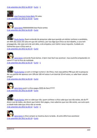 BARRETO ©
600
2 de setembro de 2012 às 00:59 · Curtir · 1
Jose Francisco Costa Neto 55 neles
2 de setembro de 2012 às 01:05 · Curtir
Jairo Ueno kkkkkkkkkkkk boa Paula santos
2 de setembro de 2012 às 01:09 · Curtir
Paula Santos Quem entende de pesquisas sabe que quando um eleitor conhece o candidato,
em 90% das vezes ele vota em que ele conhece, por isso digo que Chico vai da trabalho, o cara tem
propaganda, não vejo carro de som dele, e ele empatou com Valmir nesse requisito. Cuidado em
Valmeritos que o Chico vem ai.
2 de setembro de 2012 às 01:14 · Curtir
Jairo Ueno concordo Paula Santos. é bem mais facil isso acontcer. mas coutinho empatando cm
valmi??? isso ta fora da realidade
2 de setembro de 2012 às 01:16 · Curtir · 1
Paula Santos La vem o inimigo numero 1 do Chico, mais veja politica PBS que até na pesquisa
doi seu patrão ele aparece com 10% de 100 mil votos é um total de 10 mil votos, vc sabe fazer calculo
amigo?
2 de setembro de 2012 às 01:44 · Curtir
Jairo Ueno putz! o chico pegou $$$$ do Darci?????
2 de setembro de 2012 às 02:08 · Curtir
Paula Santos Jairo vc sabe que não, quem conhece o chico sabe que isso não existe, ele do PT
dizem isso de todos, ate dizem que Valmir tbm pegou, mais sabemos que isso não existe, use outra pois
a cidade toda sabe que chico não se vende.
2 de setembro de 2012 às 02:12 · Curtir · 1
Jairo Ueno o chico sempre se mostrou duro na keda...tb acho dificil isso acontecer
2 de setembro de 2012 às 02:19 · Curtir
 