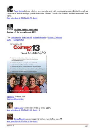 BARRETO ©
601
Paula Santos Coitado não tem nem carro de som, mais vou colocar vc nas mãos de Deus, ele vai
cuidar de vc. Muitos inimigos que se levantaram contra o Chico foram abatidos. Você esta nas mãos dele
agora.
2 de setembro de 2012 às 02:20 · Curtir
Marcos Pereira Andrades
Assinar · 3 de setembro de 2012
Com Therllys Rosa, Victor Rafael, Maysa Rodrigues e outras 37 pessoas.
Curtir · · Compartilhar
6 pessoas curtiram isto.
3 compartilhamentos
Fagner Cruz Coutinho e bel vão p/ pauta q pariu
4 de setembro de 2012 às 03:10 · Curtir · 1
Dimas Silvestre vc quem aganhar eleiçao n posta fota povo PT
4 de setembro de 2012 às 14:04 · Curtir
 