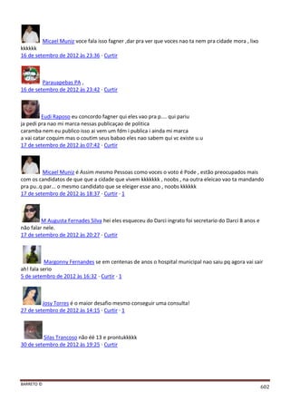 BARRETO ©
602
Micael Muniz voce fala isso fagner ,dar pra ver que voces nao ta nem pra cidade mora , lixo
kkkkkk
16 de setembro de 2012 às 23:36 · Curtir
Parauapebas PA ,
16 de setembro de 2012 às 23:42 · Curtir
Eudi Raposo eu concordo fagner qui eles vao pra p.... qui pariu
ja pedi pra nao mi marca nessas publicaçao de politica
caramba nem eu publico isso ai vem um fdm i publica i ainda mi marca
a vai catar coquim mas o coutim seus babao eles nao sabem qui vc existe u.u
17 de setembro de 2012 às 07:42 · Curtir
Micael Muniz é Assim mesmo Pessoas como voces o voto é Pode , estão preocupados mais
com os candidatos de que que a cidade que vivem kkkkkkk , noobs , na outra eleicao vao ta mandando
pra pu..q par... o mesmo candidato que se eleiger esse ano , noobs kkkkkk
17 de setembro de 2012 às 18:37 · Curtir · 1
M Augusta Fernades Silva hei eles esqueceu do Darci ingrato foi secretario do Darci 8 anos e
não falar nele.
17 de setembro de 2012 às 20:27 · Curtir
Margonny Fernandes se em centenas de anos o hospital municipal nao saiu pq agora vai sair
ah! fala serio
5 de setembro de 2012 às 16:32 · Curtir · 1
Josy Torres é o maior desafio mesmo conseguir uma consulta!
27 de setembro de 2012 às 14:15 · Curtir · 1
Silas Trancoso não éé 13 e prontukkkkk
30 de setembro de 2012 às 19:25 · Curtir
 