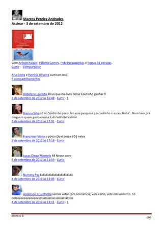 BARRETO ©
603
Marcos Pereira Andrades
Assinar · 3 de setembro de 2012
Com Arilson Paixão, Paloma Gomes, Pnbl Parauapebas e outras 34 pessoas.
Curtir · · Compartilhar
Ana Costa e Patrícia Oliveira curtiram isso.
5 compartilhamentos
Hildelene Loirinha Deus que me livre desse Coutinho ganhar !!
3 de setembro de 2012 às 16:48 · Curtir · 1
Brenna Silva só no Sonho de quem fez essa pesquisa q o coutinho cresceu.Haha'...Num tem pra
ninguem quem ganha nessa é do Velhote Valmiir...
3 de setembro de 2012 às 17:01 · Curtir
Francimar Viana o povo não é besta é 55 neles
3 de setembro de 2012 às 17:19 · Curtir
Lucas Diego Montelo 44 Nesse povo
4 de setembro de 2012 às 11:59 · Curtir
Nurrany Paz kkkkkkkkkkkkkkkkkkkkkk
4 de setembro de 2012 às 12:05 · Curtir
Anderson Cruz Rocha vamos votar com conciência; vate certo, vete em valmizito. 55
deleeeeeeeeeeeeeesssssssssssssssssssssssssss
4 de setembro de 2012 às 12:11 · Curtir · 1
 