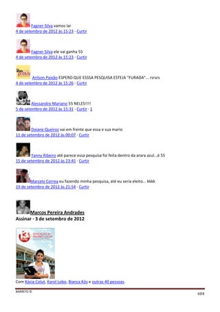 BARRETO ©
604
Fagner Silva vamos lar
4 de setembro de 2012 às 15:23 · Curtir
Fagner Silva ele vai ganha 55
4 de setembro de 2012 às 15:23 · Curtir
Arilson Paixão ESPERO QUE ESSSA PESQUISA ESTEJA "FURADA"... rsrsrs
4 de setembro de 2012 às 15:26 · Curtir
Alessandro Mariano 55 NELES!!!!
5 de setembro de 2012 às 15:31 · Curtir · 1
Daiane Queiroz vai em frente que essa e sua mario
11 de setembro de 2012 às 00:07 · Curtir
Yanny Ribeiro até parece essa pesquisa foi feita dentro da arara azul...é 55
15 de setembro de 2012 às 23:45 · Curtir
Marcelo Correa eu fazendo minha pesquisa, até eu seria eleito... kkkk
19 de setembro de 2012 às 21:54 · Curtir
Marcos Pereira Andrades
Assinar · 3 de setembro de 2012
Com Kácia Colut, Karol Lobo, Bianca Kós e outras 40 pessoas.
 