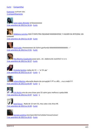 BARRETO ©
605
Curtir · · Compartilhar
6 pessoas curtiram isto.
1 compartilhamento
Laize Lopes Almeida seráaaaaaaaaaa
3 de setembro de 2012 às 16:54 · Curtir
Hildelene Loirinha ISSO É PAPO PRA ENGANAR MARANHENSE !! VALMIR DA INTEGRAL VAI
GANHAR
3 de setembro de 2012 às 16:58 · Curtir
Karol Lobo cheeeeeeeeei do Valmir ganhando kkkkkkkkkkkkkkkkkkkkk ---'
3 de setembro de 2012 às 17:01 · Curtir
Rita Martins Cavalcante puxa saco...né...babona do coutinho! rs rs rs
3 de setembro de 2012 às 18:17 · Curtir
Krisleidy Santtos nadaa de 13 ----' er 55 ;pp '
3 de setembro de 2012 às 22:37 · Curtir · 1
Juliano Martins educação depois da corrupção!!! PT e a BEL... cruz credo!!!!!
4 de setembro de 2012 às 03:44 · Curtir · 1
Erik Rocha vms da uma chase para 55 valmi para melhora o peba.kkkk
7 de setembro de 2012 às 14:47 · Curtir · 1
Karol Sousa . Nada de 13 nem 55, meu voto e do chico 44.
7 de setembro de 2012 às 14:49 · Curtir
Kamyla Londrina kara!para!de!me!colokar!nessas!coisas!
7 de setembro de 2012 às 20:52 · Curtir
 