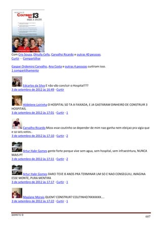 BARRETO ©
607
Com Cris Souza, Dhiully Celly, Carvalho Ricardo e outras 40 pessoas.
Curtir · · Compartilhar
Gaspar Ordemiro Carvalho, Ana Costa e outras 4 pessoas curtiram isso.
1 compartilhamento
Edcarlos da Silva E não vão concluir o Hospital???
3 de setembro de 2012 às 16:49 · Curtir
Hildelene Loirinha O HOSPITAL SO TA A FAIXADA, E JA GASTARAM DINHEIRO DE CONSTRUIR 3
HOSPITAIS.
3 de setembro de 2012 às 17:01 · Curtir · 1
Carvalho Ricardo Moss esse coutinho se depender de mim nao ganha nem eleiçao pra vigia que
e so seis votos..
3 de setembro de 2012 às 17:10 · Curtir · 2
Artur Habr Gomes gente forte porque vive sem agua, sem hospital, sem infraestrtura, NUNCA
MAIS PT
3 de setembro de 2012 às 17:11 · Curtir · 2
Artur Habr Gomes DARCI TEVE 8 ANOS PRA TERMINAR UM SO E NAO CONSEGUIU, IMAGINA
ESSE MONTE, PURA MENTIRA
3 de setembro de 2012 às 17:17 · Curtir · 1
Maylane Morais QUEM? CONSTRUR? COUTINHO?KKKKKKK....
3 de setembro de 2012 às 17:22 · Curtir · 1
 