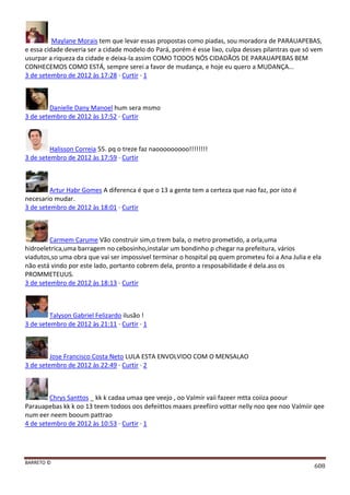 BARRETO ©
608
Maylane Morais tem que levar essas propostas como piadas, sou moradora de PARAUAPEBAS,
e essa cidade deveria ser a cidade modelo do Pará, porém é esse lixo, culpa desses pilantras que só vem
usurpar a riqueza da cidade e deixa-la assim COMO TODOS NÓS CIDADÃOS DE PARAUAPEBAS BEM
CONHECEMOS COMO ESTÁ, sempre serei a favor de mudança, e hoje eu quero a MUDANÇA...
3 de setembro de 2012 às 17:28 · Curtir · 1
Danielle Dany Manoel hum sera msmo
3 de setembro de 2012 às 17:52 · Curtir
Halisson Correia 55. pq o treze faz naooooooooo!!!!!!!!
3 de setembro de 2012 às 17:59 · Curtir
Artur Habr Gomes A diferenca é que o 13 a gente tem a certeza que nao faz, por isto é
necesario mudar.
3 de setembro de 2012 às 18:01 · Curtir
Carmem Carume Vão construir sim,o trem bala, o metro prometido, a orla,uma
hidroeletrica,uma barragem no cebosinho,instalar um bondinho p chegar na prefeitura, vários
viadutos,so uma obra que vai ser impossivel terminar o hospital pq quem prometeu foi a Ana Julia e ela
não está vindo por este lado, portanto cobrem dela, pronto a resposabilidade é dela.ass os
PROMMETEUUS.
3 de setembro de 2012 às 18:13 · Curtir
Talyson Gabriel Felizardo ilusão !
3 de setembro de 2012 às 21:11 · Curtir · 1
Jose Francisco Costa Neto LULA ESTA ENVOLVIDO COM O MENSALAO
3 de setembro de 2012 às 22:49 · Curtir · 2
Chrys Santtos _ kk k cadaa umaa qee veejo , oo Valmir vaii fazeer mtta coiiza poour
Parauapebas kk k oo 13 teem todoos oos defeiittos maaes preefiiro vottar nelly noo qee noo Valmiir qee
num eer neem booum pattrao
4 de setembro de 2012 às 10:53 · Curtir · 1
 