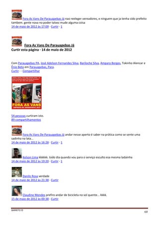 BARRETO ©
60
Fora As Vans De Parauapebas Já nao reeleger vereadores, e ninguem que ja tenha sido prefeito
tambem. gente nova no poder talvez mude alguma coisa
14 de maio de 2012 às 17:09 · Curtir · 1
Fora As Vans De Parauapebas Já
Curtir esta página · 14 de maio de 2012
Com Parauapebas PA, José Adelson Fernandes Silva, Bariloche Silva, Amparo Borges, Tokinho Alencar e
Ênio Beto em Parauapebas, Para.
Curtir · · Compartilhar
54 pessoas curtiram isto.
89 compartilhamentos
Fora As Vans De Parauapebas Já andar nesse aperto é saber na prática como se sente uma
sadinha na lata...
14 de maio de 2012 às 16:28 · Curtir · 1
Kelson Lima kkkkkk. todo dia quando vou para o serviço esculto esa mesma ladainha
14 de maio de 2012 às 19:20 · Curtir · 1
Danilo Rosa verdade
14 de maio de 2012 às 21:38 · Curtir
Claudine Mendes prefiro andar de bicicleta no sol quente... kkkk.
15 de maio de 2012 às 00:38 · Curtir
 