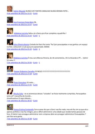 BARRETO ©
609
Valmir Macedo NUNCA VIR TANTOS CANALHAS NUMA MESMA FOTO...
4 de setembro de 2012 às 13:11 · Curtir
Jose Francisco Costa Neto Ok.
4 de setembro de 2012 às 13:57 · Curtir
Hildelene Loirinha faltou só o Darcy pra ficar completa a quadrilha !
4 de setembro de 2012 às 15:52 · Curtir · 1
Edna Oliveira Bastos Coitado do Darci fez tanto "fez"por parauapebas e nao ganhou um espaço
na foto. colocaram o Lula que ja ta aposentado. kkkkkk
4 de setembro de 2012 às 21:12 · Curtir · 1
Hildelene Loirinha É meu caro Marcos Pereira, de 18 comentários, 19 é criticando o PT.... Valmir
55 neles !!
5 de setembro de 2012 às 19:56 · Curtir · 1
Gaspar Ordemiro Carvalho 55 NELES !!!!!!!!!!!!!!!!!!!!!!!!!!!!!!!!!!!!!!!!!!!!
7 de setembro de 2012 às 17:18 · Curtir
Thays Gonçalves 55 neles....
7 de setembro de 2012 às 17:25 · Curtir
Dhiully Celly - se as promessas desses "coisados" ae fosse realmente cumpridas, Parauapebas
seria a 8° maravilha do mundo...
shuashuashua 13 aqui nãoooo...
7 de setembro de 2012 às 18:52 · Curtir
Tereza Cristina Fontenelle Cara o povo diz que o Darci nao fez nada, mas ele fez sim so que ele e
apenas prefeito e nao faz milagre, pois e dificil administrar uma cidade que recebe tantas pessoas de
fora. O Valmir nao consegue administrar nem a impresa dele vai conseguir administrar Parauapebas ?
aah fala serio gente.
7 de setembro de 2012 às 19:38 · Curtir
 