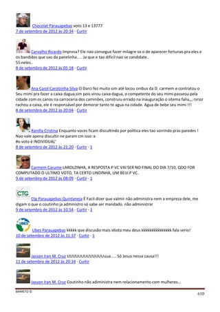 BARRETO ©
610
Chocolat Parauapebas voto 13 e 13777
7 de setembro de 2012 às 20:34 · Curtir
Carvalho Ricardo Impresa? Ele nao consegue fazer milagre so o de aparecer fortunas pra eles e
os bandidos que sao da panelinha.. .. Ja que e tao dificil nao se candidate..
55 neles..
8 de setembro de 2012 às 05:18 · Curtir
Ana Carol Carolzinha Silva O Darci fez muito sim até locou onibus da D. carmem e contratou o
Seu mimi pra fazer a caixa dagua,sim pois virou caixa dagua, o competente do seu mimi passeou pela
cidade com os canos na carroceria dos caminôes, construiu errado na inauguração o sitema faliu,,, rsrssr
rachou a caixa, ele é responsável por demorar tanto te agua na cidade. Agua de bebe seu mimi !!!
8 de setembro de 2012 às 20:04 · Curtir
Ranilla Cristina Enquanto voces ficam discultindo por politica eles tao sorrindo pras paredes !
Nao vale apena discultir ne param cm isso :x
#o voto é INDIVIDUAL'
8 de setembro de 2012 às 21:20 · Curtir · 1
Carmem Carume cAROLZINHA, A RESPOSTA P VC VAI SER NO FINAL DO DIA 7/10, QDO FOR
COMPUTADO O ULTIMO VOTO, TA CERTO LINDINHA, UM BEIJI P VC.
9 de setembro de 2012 às 08:09 · Curtir · 1
Ctg Parauapebas Quintaneja É Facil dizer que valmir não administra nem a empreza dele, me
digam o que o coutinho ja administro só sabe ser mandado. não administrar
9 de setembro de 2012 às 10:54 · Curtir · 1
Ubes Parauapebas kkkkk que discusão mais idiota meu deus kkkkkkkkkkkkkkk fala serio!
10 de setembro de 2012 às 11:37 · Curtir · 1
Jasson Iran M. Cruz UUUUUUUUUUUUUuua..... Só Jesus nessa causa!!!
11 de setembro de 2012 às 20:34 · Curtir
Jasson Iran M. Cruz Coutinho não adiministra nem relacionamento com mulheres...
 