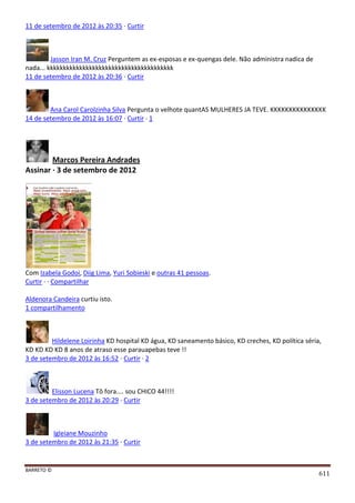 BARRETO ©
611
11 de setembro de 2012 às 20:35 · Curtir
Jasson Iran M. Cruz Perguntem as ex-esposas e ex-quengas dele. Não administra nadica de
nada... kkkkkkkkkkkkkkkkkkkkkkkkkkkkkkkkkkkkkkk
11 de setembro de 2012 às 20:36 · Curtir
Ana Carol Carolzinha Silva Pergunta o velhote quantAS MULHERES JA TEVE. KKKKKKKKKKKKKKK
14 de setembro de 2012 às 16:07 · Curtir · 1
Marcos Pereira Andrades
Assinar · 3 de setembro de 2012
Com Izabela Godoi, Diig Lima, Yuri Sobieski e outras 41 pessoas.
Curtir · · Compartilhar
Aldenora Candeira curtiu isto.
1 compartilhamento
Hildelene Loirinha KD hospital KD água, KD saneamento básico, KD creches, KD política séria,
KD KD KD KD 8 anos de atraso esse parauapebas teve !!
3 de setembro de 2012 às 16:52 · Curtir · 2
Elisson Lucena Tô fora.... sou CHICO 44!!!!
3 de setembro de 2012 às 20:29 · Curtir
Igleiane Mouzinho
3 de setembro de 2012 às 21:35 · Curtir
 