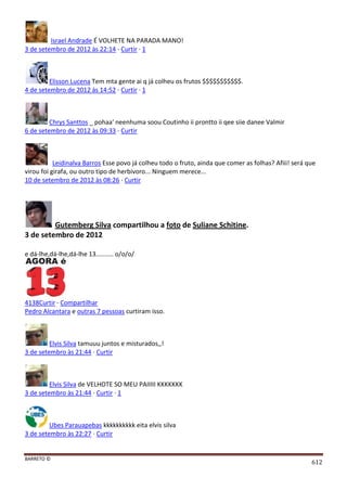 BARRETO ©
612
Israel Andrade É VOLHETE NA PARADA MANO!
3 de setembro de 2012 às 22:14 · Curtir · 1
Elisson Lucena Tem mta gente ai q já colheu os frutos $$$$$$$$$$$.
4 de setembro de 2012 às 14:52 · Curtir · 1
Chrys Santtos _ pohaa' neenhuma soou Coutinho ii prontto ii qee siie danee Valmir
6 de setembro de 2012 às 09:33 · Curtir
Leidinalva Barros Esse povo já colheu todo o fruto, ainda que comer as folhas? Afiii! será que
virou foi girafa, ou outro tipo de herbivoro... Ninguem merece...
10 de setembro de 2012 às 08:26 · Curtir
Gutemberg Silva compartilhou a foto de Suliane Schitine.
3 de setembro de 2012
e dá-lhe,dá-lhe,dá-lhe 13.......... o/o/o/
4138Curtir · Compartilhar
Pedro Alcantara e outras 7 pessoas curtiram isso.
Elvis Silva tamuuu juntos e misturados,,!
3 de setembro às 21:44 · Curtir
Elvis Silva de VELHOTE SO MEU PAIIIII KKKKKKK
3 de setembro às 21:44 · Curtir · 1
Ubes Parauapebas kkkkkkkkkk eita elvis silva
3 de setembro às 22:27 · Curtir
 