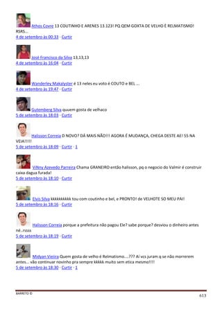 BARRETO ©
613
Athos Covre 13 COUTINHO E ARENES 13.123! PQ QEM GOXTA DE VELHO È RELMATISMO!
RSRS...
4 de setembro às 00:33 · Curtir
José Francisco da Silva 13,13,13
4 de setembro às 16:04 · Curtir
Wanderley Makalyster é 13 neles eu voto é COUTO e BEL ...
4 de setembro às 19:47 · Curtir
Gutemberg Silva quuem gosta de velhaco
5 de setembro às 18:03 · Curtir
Halisson Correia D NOVO? DÁ MAIS NÃO!!! AGORA É MUDANÇA, CHEGA DESTE AE! 55 NA
VEIA!!!!!
5 de setembro às 18:09 · Curtir · 1
ViNny Azevedo Parreira Chama GRANEIRO então halisson, pq o negocio do Valmir é construir
caixa dagua furada!
5 de setembro às 18:10 · Curtir
Elvis Silva kkkkkkkkkk tou com coutinho e bel, e PRONTO! de VELHOTE SO MEU PAI!
5 de setembro às 18:16 · Curtir
Halisson Correia porque a prefeitura não pagou Ele? sabe porque? desviou o dinheiro antes
né..rssss
5 de setembro às 18:19 · Curtir
Midyan Vieiira Quem gosta de velho é Relmatismo....??? Aí vcs juram q se não morrerem
antes... vão continuar novinho pra sempre kkkkk muito sem etica mesmo!!!!
5 de setembro às 18:30 · Curtir · 1
 