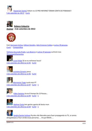 BARRETO ©
614
Dayverson Santos Votem no 13 PRO INFERNO TOMAR CONTA DO PEBAAAA!!
5 de setembro às 18:57 · Curtir
Rebeca Valquiria
Assinar · 3 de setembro de 2012
Com Germano Uchoa, Edilson Gondim, Adm Emerson Caldas e outras 39 pessoas.
Curtir · · Compartilhar
Tathiana Assunção Prado, Luis Bezerra e outras 37 pessoas curtiram isso.
79 compartilhamentos
Lucas Felipe Só se eu estivesse louco!
3 de setembro de 2012 às 12:45 · Curtir
Lucivane Carneiro jesus
3 de setembro de 2012 às 12:46 · Curtir
Wermeson Tiago nunk mais PT
3 de setembro de 2012 às 12:47 · Curtir · 1
Fábio Santana Já era O tempo Do 13 Passou...
3 de setembro de 2012 às 12:49 · Curtir · 1
Ajalmar Costa tem gente q gosta de bosta msm
3 de setembro de 2012 às 12:50 · Curtir · 1
Sandra Santos Sullivan Pq eles não liberados para fazer propaganda na TV, ai somos
obrigados(as) a ficar vendo essas porcarias..... Ai que RAIVA.....
 