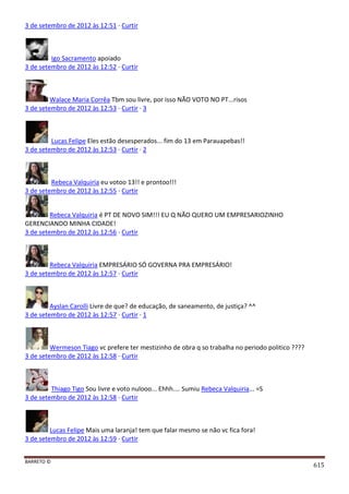 BARRETO ©
615
3 de setembro de 2012 às 12:51 · Curtir
Igo Sacramento apoiado
3 de setembro de 2012 às 12:52 · Curtir
Walace Maria Corrêa Tbm sou livre, por isso NÃO VOTO NO PT...risos
3 de setembro de 2012 às 12:53 · Curtir · 3
Lucas Felipe Eles estão desesperados... fim do 13 em Parauapebas!!
3 de setembro de 2012 às 12:53 · Curtir · 2
Rebeca Valquiria eu votoo 13!! e prontoo!!!
3 de setembro de 2012 às 12:55 · Curtir
Rebeca Valquiria é PT DE NOVO SIM!!! EU Q NÃO QUERO UM EMPRESARIOZINHO
GERENCIANDO MINHA CIDADE!
3 de setembro de 2012 às 12:56 · Curtir
Rebeca Valquiria EMPRESÁRIO SÓ GOVERNA PRA EMPRESÁRIO!
3 de setembro de 2012 às 12:57 · Curtir
Ayslan Carolli Livre de que? de educação, de saneamento, de justiça? ^^
3 de setembro de 2012 às 12:57 · Curtir · 1
Wermeson Tiago vc prefere ter mestizinho de obra q so trabalha no periodo politico ????
3 de setembro de 2012 às 12:58 · Curtir
Thiago Tigo Sou livre e voto nulooo... Ehhh.... Sumiu Rebeca Valquiria... =S
3 de setembro de 2012 às 12:58 · Curtir
Lucas Felipe Mais uma laranja! tem que falar mesmo se não vc fica fora!
3 de setembro de 2012 às 12:59 · Curtir
 