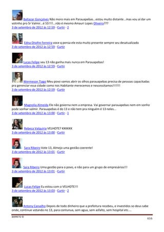 BARRETO ©
616
Baltazar Gonçalves Não moro mais em Parauapebas...estou muito distante...mas vou aí dar um
votinho pro Sr Valmir...é 55!!!!...não é mesmo Amauri Lopes Oliveira???
3 de setembro de 2012 às 12:59 · Curtir · 2
Edna Onofre Ferreira voce q pensa ele esta muito presente sempre seu desatualizado
3 de setembro de 2012 às 12:59 · Curtir
Lucas Felipe seu 13 não ganha mais nunca em Parauapebas!
3 de setembro de 2012 às 12:59 · Curtir
Wermeson Tiago Meu povo vamos abrir os olhos parauapebas precisa de pessoas capacitadas
pra gerenciar essa cidade como nos Habitante merecemos e nescessitamos!!!!!!!
3 de setembro de 2012 às 12:59 · Curtir
Magnolia Almeida Ele não governa nem a empresa. Vai governar parauapebas nem em sonho
pode sonhar valmir. Parauapebas é do 13 e não tem pra ninguém é 13 neles...
3 de setembro de 2012 às 13:00 · Curtir · 1
Rebeca Valquiria VELHOTE? KKKKKK
3 de setembro de 2012 às 13:00 · Curtir
Sara Ribeiro Vote 13, Almejo uma gestão coerente!
3 de setembro de 2012 às 13:01 · Curtir
Sara Ribeiro Uma gestão para o povo, e não para um grupo de empresários!!!
3 de setembro de 2012 às 13:01 · Curtir
Lucas Felipe Eu estou com o VELHOTE!!!
3 de setembro de 2012 às 13:03 · Curtir · 2
Antony Carvalho Depois de todo dinheiro que a prefeitura recebeu, e investidos so deus sabe
onde, continue votando no 13, para contunua, sem agua, sem asfalto, sem hospital etc....
 