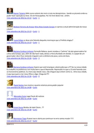 BARRETO ©
618
Rayner Teixeira kkkk nunca votarei ate msm o Lula me decepcionou.. bando se picareta onde eu
puder fazer oposição eu farei. 55 em Parauapebas. Pai me livre deste mal.. amém.
3 de setembro de 2012 às 13:12 · Curtir · 1
Wedson Ferreira de Araújo Aline Alves Estado Carajas vc aprova a atual administração da nossa
cidade?
3 de setembro de 2012 às 13:13 · Curtir · 1
Lucas Felipe vc deve esta falando daqueles mormaços que o Prefeito alugou?
3 de setembro de 2012 às 13:13 · Curtir · 1
Mariana Cardoso Linhares Correção Rebeca, quem recebeu o "prêmio" de pior governadora foi
a Ana Júlia Carepa, que, além de não fazer nada, deixou o Pará afundado em dívidas. E o papel de um
governador não é ficar visitando ninguém com o dinheiro do povo, como ela fazia.
3 de setembro de 2012 às 13:26 · Curtir · 3
Mariana Cardoso Linhares Espero que você enxergue a destruição que o PT fez na nossa cidade.
Eu trabalho na prefeitura e sei muito bem o que é Repressão. Repressão é o que o 13 está fazendo com
os funcionários públicos. Eu moro aqui desde nasci, não cheguei aqui ontem como vc.. Amo essa cidade,
é aqui que quero criar meus filhos e digo: Chega de PT!
3 de setembro de 2012 às 13:26 · Curtir · 9
Paulo Santos isso mostra o quanto estamos preso,poder popular
3 de setembro de 2012 às 14:08 · Curtir
Mercedes Costa Legal Paulo dê notícias
3 de setembro de 2012 às 14:08 · Curtir
Erivan Sousa Mudou de lado Cássio...??
3 de setembro de 2012 às 14:38 · Curtir
Wermeson Tiago O povo nao e otario pra continuar no erro vamos mudar !!!!!
3 de setembro de 2012 às 15:17 · Curtir
 
