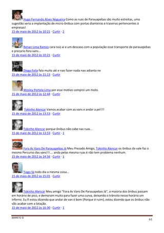 BARRETO ©
61
Hugo Fernando Alves Nogueira Como as ruas de Parauapebas são muito estreitas, uma
sugestão seria a implantação de micro-ônibus com portas dianteiras e traseiras pertencentes à
empresas!
15 de maio de 2012 às 10:21 · Curtir · 2
Renan Lima Ramos cara isso ai e um descaso com a população esse transporte de parauapebas
e precario fora vans...
15 de maio de 2012 às 10:21 · Curtir
Diego Felix fala muito aki e nao fazer nada nao adianta ne
15 de maio de 2012 às 11:13 · Curtir
Wesley Portela Lima por esse motivo comprei um moto.
15 de maio de 2012 às 12:44 · Curtir
Tokinho Alencar Vamos acabar com as vans e andar a pé!!!!
15 de maio de 2012 às 13:53 · Curtir
Tokinho Alencar porque ônibus não cabe nas ruas...
15 de maio de 2012 às 13:53 · Curtir · 1
Fora As Vans De Parauapebas Já Meu Prezado Amigo, Tokinho Alencar os ônibus da vale faz o
mesmo Percurso das vans!!!.... anda pelas mesma ruas é não tem problema nenhum.
15 de maio de 2012 às 14:56 · Curtir · 1
Tiago Sá todo dia a mesma coisa...
15 de maio de 2012 às 15:01 · Curtir
Tokinho Alencar Meu amigo "Fora As Vans De Parauapebas Já", a maioria dos ônibus passam
em horário de pico, e demoram muito para fazer uma curva, deixando o trânsito nesse horário um
inferno. Eu ñ estou dizendo que andar de van é bom (Porque é ruim), estou dizendo que os ônibus não
vão acabar com a lotação.
15 de maio de 2012 às 16:30 · Curtir · 1
 