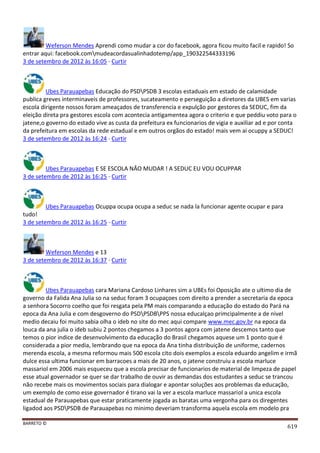 BARRETO ©
619
Weferson Mendes Aprendi como mudar a cor do facebook, agora ficou muito facil e rapido! So
entrar aqui: facebook.commudeacordasualinhadotemp/app_190322544333196
3 de setembro de 2012 às 16:05 · Curtir
Ubes Parauapebas Educação do PSDPSDB 3 escolas estaduais em estado de calamidade
publica greves interminaveis de professores, sucateamento e perseguição a diretores da UBES em varias
escola dirigente nossos foram ameaçados de transferencia e expulção por gestores da SEDUC, fim da
eleição direta pra gestores escola com acontecia antigamentea agora o criterio e que peddiu voto para o
jatene,o governo do estado vive as custa da prefeitura ex funcionarios de vigia e auxiliar ad e por conta
da prefeitura em escolas da rede estadual e em outros orgãos do estado! mais vem ai ocuppy a SEDUC!
3 de setembro de 2012 às 16:24 · Curtir
Ubes Parauapebas E SE ESCOLA NÂO MUDAR ! A SEDUC EU VOU OCUPPAR
3 de setembro de 2012 às 16:25 · Curtir
Ubes Parauapebas Ocuppa ocupa ocupa a seduc se nada la funcionar agente ocupar e para
tudo!
3 de setembro de 2012 às 16:25 · Curtir
Weferson Mendes e 13
3 de setembro de 2012 às 16:37 · Curtir
Ubes Parauapebas cara Mariana Cardoso Linhares sim a UBEs foi Oposição ate o ultimo dia de
governo da Falida Ana Julia so na seduc foram 3 ocupaçoes com direito a prender a secretaria da epoca
a senhora Socorro coelho que foi resgata pela PM mais comparando a educação do estado do Pará na
epoca da Ana Julia e com desgoverno do PSDPSDBPPS nossa educalçao primcipalmente a de nivel
medio decaiu foi muito sabia olha o ideb no site do mec aqui compare www.mec.gov.br na epoca da
louca da ana julia o ideb subiu 2 pontos chegamos a 3 pontos agora com jatene descemos tanto que
temos o pior indice de desenvolvimento da educação do Brasil chegamos aquese um 1 ponto que é
considerada a pior media, lembrando que na epoca da Ana tinha distribuição de uniforme, cadernos
merenda escola, a mesma reformou mais 500 escola cito dois exemplos a escola eduardo angelim e irmã
dulce essa ultima funcionar em barracoes a mais de 20 anos, o jatene construiu a escola marluce
massariol em 2006 mais esqueceu que a escola precisar de funcionarios de material de limpeza de papel
esse atual governador se quer se dar trabalho de ouvir as demandas dos estudantes a seduc se trancou
não recebe mais os movimentos sociais para dialogar e apontar soluções aos problemas da educação,
um exemplo de como esse governador é tirano vai la ver a escola marluce massariol a unica escola
estadual de Parauapebas que estar praticamente jogada as baratas uma vergonha para os diregentes
ligadod aos PSDPSDB de Parauapebas no minimo deveriam transforma aquela escola em modelo pra
 