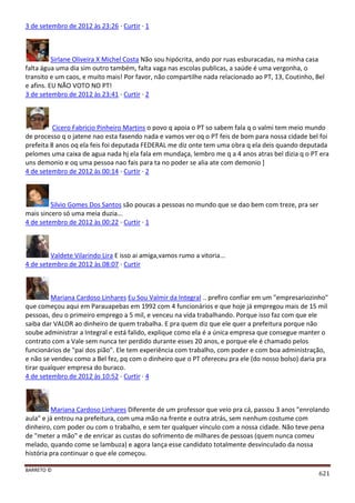 BARRETO ©
621
3 de setembro de 2012 às 23:26 · Curtir · 1
Sirlane Oliveira X Michel Costa Não sou hipócrita, ando por ruas esburacadas, na minha casa
falta água uma dia sim outro também, falta vaga nas escolas publicas, a saúde é uma vergonha, o
transito e um caos, e muito mais! Por favor, não compartilhe nada relacionado ao PT, 13, Coutinho, Bel
e afins. EU NÃO VOTO NO PT!
3 de setembro de 2012 às 23:41 · Curtir · 2
Cicero Fabricio Pinheiro Martins o povo q apoia o PT so sabem fala q o valmi tem meio mundo
de processo q o jatene nao esta fasendo nada e vamos ver oq o PT feis de bom para nossa cidade bel foi
prefeita 8 anos oq ela feis foi deputada FEDERAL me diz onte tem uma obra q ela deis quando deputada
pelomes uma caixa de agua nada hj ela fala em mundaça, lembro me q a 4 anos atras bel dizia q o PT era
uns demonio e oq uma pessoa nao fais para ta no poder se alia ate com demonio ]
4 de setembro de 2012 às 00:14 · Curtir · 2
Silvio Gomes Dos Santos são poucas a pessoas no mundo que se dao bem com treze, pra ser
mais sincero só uma meia duzia...
4 de setembro de 2012 às 00:22 · Curtir · 1
Valdete Vilarindo Lira E isso ai amiga,vamos rumo a vitoria...
4 de setembro de 2012 às 08:07 · Curtir
Mariana Cardoso Linhares Eu Sou Valmir da Integral .. prefiro confiar em um "empresariozinho"
que começou aqui em Parauapebas em 1992 com 4 funcionários e que hoje já empregou mais de 15 mil
pessoas, deu o primeiro emprego a 5 mil, e venceu na vida trabalhando. Porque isso faz com que ele
saiba dar VALOR ao dinheiro de quem trabalha. E pra quem diz que ele quer a prefeitura porque não
soube administrar a Integral e está falido, explique como ela é a única empresa que consegue manter o
contrato com a Vale sem nunca ter perdido durante esses 20 anos, e porque ele é chamado pelos
funcionários de "pai dos pião". Ele tem experiência com trabalho, com poder e com boa administração,
e não se vendeu como a Bel fez, pq com o dinheiro que o PT ofereceu pra ele (do nosso bolso) daria pra
tirar qualquer empresa do buraco.
4 de setembro de 2012 às 10:52 · Curtir · 4
Mariana Cardoso Linhares Diferente de um professor que veio pra cá, passou 3 anos "enrolando
aula" e já entrou na prefeitura, com uma mão na frente e outra atrás, sem nenhum costume com
dinheiro, com poder ou com o trabalho, e sem ter qualquer vínculo com a nossa cidade. Não teve pena
de "meter a mão" e de enricar as custas do sofrimento de milhares de pessoas (quem nunca comeu
melado, quando come se lambuza) e agora lança esse candidato totalmente desvinculado da nossa
história pra continuar o que ele começou.
 