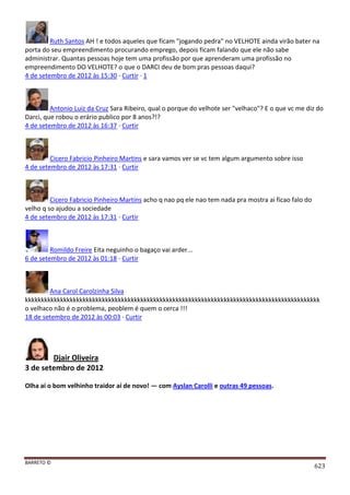 BARRETO ©
623
Ruth Santos AH ! e todos aqueles que ficam "jogando pedra" no VELHOTE ainda virão bater na
porta do seu empreendimento procurando emprego, depois ficam falando que ele não sabe
administrar. Quantas pessoas hoje tem uma profissão por que aprenderam uma profissão no
empreendimento DO VELHOTE? o que o DARCI deu de bom pras pessoas daqui?
4 de setembro de 2012 às 15:30 · Curtir · 1
Antonio Luiz da Cruz Sara Ribeiro, qual o porque do velhote ser "velhaco"? E o que vc me diz do
Darci, que robou o erário publico por 8 anos?!?
4 de setembro de 2012 às 16:37 · Curtir
Cicero Fabricio Pinheiro Martins e sara vamos ver se vc tem algum argumento sobre isso
4 de setembro de 2012 às 17:31 · Curtir
Cicero Fabricio Pinheiro Martins acho q nao pq ele nao tem nada pra mostra ai ficao falo do
velho q so ajudou a sociedade
4 de setembro de 2012 às 17:31 · Curtir
Romildo Freire Eita neguinho o bagaço vai arder...
6 de setembro de 2012 às 01:18 · Curtir
Ana Carol Carolzinha Silva
kkkkkkkkkkkkkkkkkkkkkkkkkkkkkkkkkkkkkkkkkkkkkkkkkkkkkkkkkkkkkkkkkkkkkkkkkkkkkkkkkkkkkkkkkkkk
o velhaco não é o problema, peoblem é quem o cerca !!!
18 de setembro de 2012 às 00:03 · Curtir
Djair Oliveira
3 de setembro de 2012
Olha aí o bom velhinho traidor aí de novo! — com Ayslan Carolli e outras 49 pessoas.
 