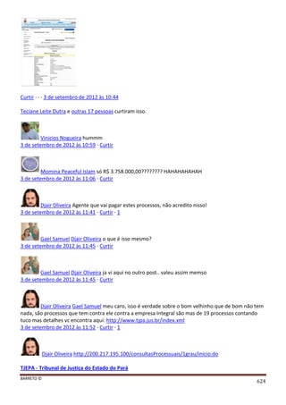 BARRETO ©
624
Curtir · · · 3 de setembro de 2012 às 10:44
Teciane Leite Dutra e outras 17 pessoas curtiram isso.
Vinicios Nogueira hummm
3 de setembro de 2012 às 10:59 · Curtir
Momina Peaceful Islam só R$ 3.758.000,00???????? HAHAHAHAHAH
3 de setembro de 2012 às 11:06 · Curtir
Djair Oliveira Agente que vai pagar estes processos, não acredito nisso!
3 de setembro de 2012 às 11:41 · Curtir · 1
Gael Samuel Djair Oliveira o que é isso mesmo?
3 de setembro de 2012 às 11:45 · Curtir
Gael Samuel Djair Oliveira ja vi aqui no outro post.. valeu assim memso
3 de setembro de 2012 às 11:45 · Curtir
Djair Oliveira Gael Samuel meu caro, isso é verdade sobre o bom velhinho que de bom não tem
nada, são processos que tem contra ele contra a empresa Integral são mas de 19 processos contando
tuco mas detalhes vc encontra aqui: http://www.tjpa.jus.br/index.xml
3 de setembro de 2012 às 11:52 · Curtir · 1
Djair Oliveira http://200.217.195.100/consultasProcessuais/1grau/inicio.do
TJEPA - Tribunal de Justiça do Estado do Pará
 