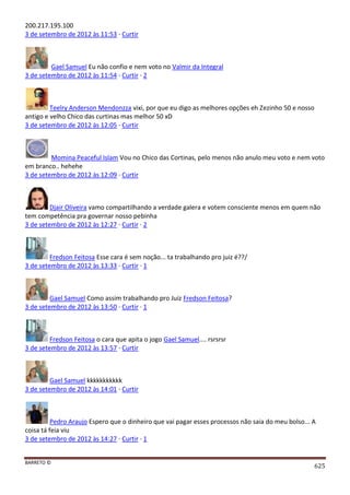 BARRETO ©
625
200.217.195.100
3 de setembro de 2012 às 11:53 · Curtir
Gael Samuel Eu não confio e nem voto no Valmir da Integral
3 de setembro de 2012 às 11:54 · Curtir · 2
Teelry Anderson Mendonzza vixi, por que eu digo as melhores opções eh Zezinho 50 e nosso
antigo e velho Chico das curtinas mas melhor 50 xD
3 de setembro de 2012 às 12:05 · Curtir
Momina Peaceful Islam Vou no Chico das Cortinas, pelo menos não anulo meu voto e nem voto
em branco.. hehehe
3 de setembro de 2012 às 12:09 · Curtir
Djair Oliveira vamo compartilhando a verdade galera e votem consciente menos em quem não
tem competência pra governar nosso pebinha
3 de setembro de 2012 às 12:27 · Curtir · 2
Fredson Feitosa Esse cara é sem noção... ta trabalhando pro juiz é??/
3 de setembro de 2012 às 13:33 · Curtir · 1
Gael Samuel Como assim trabalhando pro Juiz Fredson Feitosa?
3 de setembro de 2012 às 13:50 · Curtir · 1
Fredson Feitosa o cara que apita o jogo Gael Samuel.... rsrsrsr
3 de setembro de 2012 às 13:57 · Curtir
Gael Samuel kkkkkkkkkkk
3 de setembro de 2012 às 14:01 · Curtir
Pedro Araujo Espero que o dinheiro que vai pagar esses processos não saia do meu bolso... A
coisa tá feia viu
3 de setembro de 2012 às 14:27 · Curtir · 1
 
