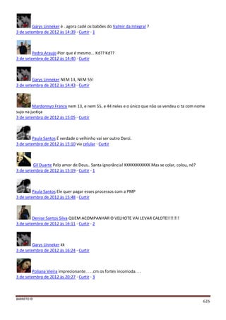 BARRETO ©
626
Garys Linneker é . agora cadê os babões do Valmir da Integral ?
3 de setembro de 2012 às 14:39 · Curtir · 1
Pedro Araujo Pior que é mesmo... Kd?? Kd??
3 de setembro de 2012 às 14:40 · Curtir
Garys Linneker NEM 13, NEM 55!
3 de setembro de 2012 às 14:43 · Curtir
Mardonnyo Francy nem 13, e nem 55, e 44 neles e o único que não se vendeu o ta com nome
sujo na justiça
3 de setembro de 2012 às 15:05 · Curtir
Paula Santos É verdade o velhinho vai ser outro Darci.
3 de setembro de 2012 às 15:10 via celular · Curtir
Gil Duarte Pelo amor de Deus.. Santa ignorância! KKKKKKKKKKK Mas se colar, colou, né?
3 de setembro de 2012 às 15:19 · Curtir · 1
Paula Santos Ele quer pagar esses processos com a PMP
3 de setembro de 2012 às 15:48 · Curtir
Denise Santos Silva QUEM ACOMPANHAR O VELHOTE VAI LEVAR CALOTE!!!!!!!!
3 de setembro de 2012 às 16:11 · Curtir · 2
Garys Linneker kk
3 de setembro de 2012 às 16:24 · Curtir
Poliana Vieira imprecionante. . . .cm os fortes incomoda. . .
3 de setembro de 2012 às 20:27 · Curtir · 3
 
