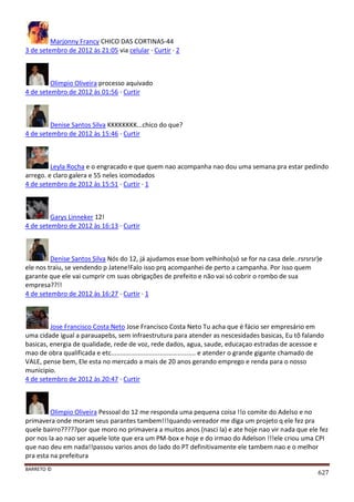 BARRETO ©
627
Marjonny Francy CHICO DAS CORTINAS-44
3 de setembro de 2012 às 21:05 via celular · Curtir · 2
Olimpio Oliveira processo aquivado
4 de setembro de 2012 às 01:56 · Curtir
Denise Santos Silva KKKKKKKK...chico do que?
4 de setembro de 2012 às 15:46 · Curtir
Leyla Rocha e o engracado e que quem nao acompanha nao dou uma semana pra estar pedindo
arrego. e claro galera e 55 neles icomodados
4 de setembro de 2012 às 15:51 · Curtir · 1
Garys Linneker 12!
4 de setembro de 2012 às 16:13 · Curtir
Denise Santos Silva Nós do 12, já ajudamos esse bom velhinho(só se for na casa dele..rsrsrsr)e
ele nos traiu, se vendendo p Jatene!Falo isso prq acompanhei de perto a campanha. Por isso quem
garante que ele vai cumprir cm suas obrigações de prefeito e não vai só cobrir o rombo de sua
empresa??!!
4 de setembro de 2012 às 16:27 · Curtir · 1
Jose Francisco Costa Neto Jose Francisco Costa Neto Tu acha que é fácio ser empresário em
uma cidade igual a parauapebs, sem infraestrutura para atender as nescesidades basicas, Eu tõ falando
basicas, energia de qualidade, rede de voz, rede dados, agua, saude, educaçao estradas de acessoe e
mao de obra qualificada e etc............................................... e atender o grande gigante chamado de
VALE, pense bem, Ele esta no mercado a mais de 20 anos gerando emprego e renda para o nosso
municipio.
4 de setembro de 2012 às 20:47 · Curtir
Olimpio Oliveira Pessoal do 12 me responda uma pequena coisa !!o comite do Adelso e no
primavera onde moram seus parantes tambem!!!quando vereador me diga um projeto q ele fez pra
quele bairro?????por que moro no primavera a muitos anos (nasci la) e ate hoje nao vir nada que ele fez
por nos la ao nao ser aquele lote que era um PM-box e hoje e do irmao do Adelson !!!ele criou uma CPI
que nao deu em nada!!passou varios anos do lado do PT definitivamente ele tambem nao e o melhor
pra esta na prefeitura
 