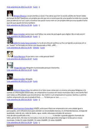 BARRETO ©
628
4 de setembro de 2012 às 22:34 · Curtir · 2
Olimpio Oliveira a so pra lembra a voces !!!as obras que tem la escola asfalto etc foram todas
do tempo da Bel!!!pedimos um projeto pra ele que era a construçao de uma quadra la onde era a escola
joao prudencio na rua 1 com a travessa sao paulo nunca nem vir um projeto dele pra essa quadra!!acho
que ele que aquele terreno tambem
4 de setembro de 2012 às 22:38 · Curtir · 1
Garys Linneker parece que você faltou nas aulas de português para digitar tão errado assim!
5 de setembro de 2012 às 00:14 · Curtir · 1
Ueltth N. Costa Garys Linneker tu ta aki pra discutir politica ou fica corrigindo as pessoas oh vc
eh ''fodao'' ne formado em letras com doutoriado e PHD...affff....
5 de setembro de 2012 às 16:45 · Editado · Curtir
Flavia Marques O que tem a ver a vida pessoal dele?
5 de setembro de 2012 às 10:37 · Curtir
Thiago Del Vale Ninguém é processado porque é bonzinho.
5 de setembro de 2012 às 11:10 · Curtir
Garys Linneker obrigado
5 de setembro de 2012 às 13:34 · Curtir
Walcemi Roque Silva me admiro d vc falar essas coisas por vc encena uma peça Religiosa e tá
usando as informações distorcidas, ser empresário d sucesso em nosso município não e uma tarefa fácil
com todas as dificuldades que encontramos. Seu Valmir e um empresário d sucesso. Ganhou o prémio
melhor empresário do ano d estado d Pará........ Tá bom pra vc isso ................
5 de setembro de 2012 às 18:25 · Curtir · 2
Jose Francisco Costa Neto VOÇÊS, acha que é fácio ser empresário em uma cidade igual a
parauapebs, sem infraestrutura para atender as nescesidades basicas, Eu tô falando basicas, energia de
qualidade, rede de voz, rede de dados, agua, saúde, educaçao estradas de acesso e
mao de obra qualificada e etc............................................... e atender o grande gigante chamado de
VALE, pense bem, Ele esta no mercado a mais de 20 anos gerando emprego e renda para o nosso
municipio. Então 55 neles VALMIR. 55 neles VALMIR. 55 neles VALMIR.
5 de setembro de 2012 às 20:28 · Curtir · 1
 