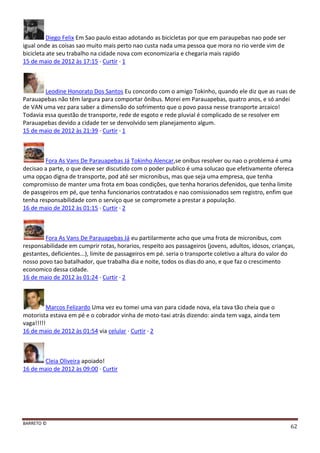 BARRETO ©
62
Diego Felix Em Sao paulo estao adotando as bicicletas por que em paraupebas nao pode ser
igual onde as coisas sao muito mais perto nao custa nada uma pessoa que mora no rio verde vim de
bicicleta ate seu trabalho na cidade nova com economizaria e chegaria mais rapido
15 de maio de 2012 às 17:15 · Curtir · 1
Leodine Honorato Dos Santos Eu concordo com o amigo Tokinho, quando ele diz que as ruas de
Parauapebas não têm largura para comportar ônibus. Morei em Parauapebas, quatro anos, e só andei
de VAN uma vez para saber a dimensão do sofrimento que o povo passa nesse transporte arcaico!
Todavia essa questão de transporte, rede de esgoto e rede pluvial é complicado de se resolver em
Parauapebas devido a cidade ter se denvolvido sem planejamento algum.
15 de maio de 2012 às 21:39 · Curtir · 1
Fora As Vans De Parauapebas Já Tokinho Alencar,se onibus resolver ou nao o problema é uma
decisao a parte, o que deve ser discutido com o poder publico é uma solucao que efetivamente ofereca
uma opçao digna de transporte, pod até ser micronibus, mas que seja uma empresa, que tenha
compromisso de manter uma frota em boas condições, que tenha horarios defenidos, que tenha limite
de passgeiros em pé, que tenha funcionarios contratados e nao comissionados sem registro, enfim que
tenha responsabilidade com o serviço que se compromete a prestar a população.
16 de maio de 2012 às 01:15 · Curtir · 2
Fora As Vans De Parauapebas Já eu partilarmente acho que uma frota de micronibus, com
responsabilidade em cumprir rotas, horarios, respeito aos passageiros (jovens, adultos, idosos, crianças,
gestantes, deficientes...), limite de passageiros em pé. seria o transporte coletivo a altura do valor do
nosso povo tao batalhador, que trabalha dia e noite, todos os dias do ano, e que faz o crescimento
economico dessa cidade.
16 de maio de 2012 às 01:24 · Curtir · 2
Marcos Felizardo Uma vez eu tomei uma van para cidade nova, ela tava tão cheia que o
motorista estava em pé e o cobrador vinha de moto-taxi atrás dizendo: ainda tem vaga, ainda tem
vaga!!!!!
16 de maio de 2012 às 01:54 via celular · Curtir · 2
Cleia Oliveira apoiado!
16 de maio de 2012 às 09:00 · Curtir
 