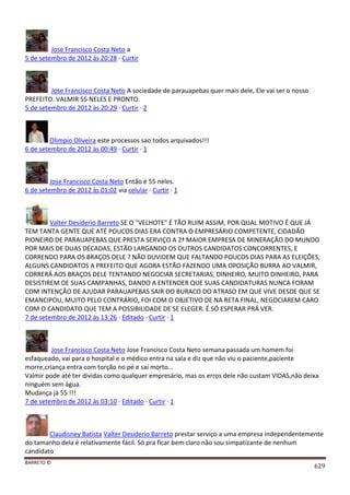 BARRETO ©
629
Jose Francisco Costa Neto a
5 de setembro de 2012 às 20:28 · Curtir
Jose Francisco Costa Neto A sociedade de parauapebas quer mais dele, Ele vai ser o nosso
PREFEITO. VALMIR 55 NELES E PRONTO.
5 de setembro de 2012 às 20:29 · Curtir · 2
Olimpio Oliveira este processos sao todos arquivados!!!
6 de setembro de 2012 às 00:49 · Curtir · 1
Jose Francisco Costa Neto Então é 55 neles.
6 de setembro de 2012 às 01:02 via celular · Curtir · 1
Valter Desiderio Barreto SE O "VELHOTE" É TÃO RUIM ASSIM, POR QUAL MOTIVO É QUE JÁ
TEM TANTA GENTE QUE ATÉ POUCOS DIAS ERA CONTRA O EMPRESÁRIO COMPETENTE, CIDADÃO
PIONEIRO DE PARAUAPEBAS QUE PRESTA SERVIÇO A 2ª MAIOR EMPRESA DE MINERAÇÃO DO MUNDO
POR MAIS DE DUAS DÉCADAS, ESTÃO LARGANDO OS OUTROS CANDIDATOS CONCORRENTES, E
CORRENDO PARA OS BRAÇOS DELE ? NÃO DUVIDEM QUE FALTANDO POUCOS DIAS PARA AS ELEIÇÕES,
ALGUNS CANDIDATOS A PREFEITO QUE AGORA ESTÃO FAZENDO UMA OPOSIÇÃO BURRA AO VALMIR,
CORRERÁ AOS BRAÇOS DELE TENTANDO NEGOCIAR SECRETARIAS, DINHEIRO, MUITO DINHEIRO, PARA
DESISTIREM DE SUAS CAMPANHAS, DANDO A ENTENDER QUE SUAS CANDIDATURAS NUNCA FORAM
COM INTENÇÃO DE AJUDAR PARAUAPEBAS SAIR DO BURACO DO ATRASO EM QUE VIVE DESDE QUE SE
EMANCIPOU, MUITO PELO CONTRÁRIO, FOI COM O OBJETIVO DE NA RETA FINAL, NEGOCIAREM CARO
COM O CANDIDATO QUE TEM A POSSIBILIDADE DE SE ELEGER. É SÓ ESPERAR PRÁ VER.
7 de setembro de 2012 às 13:26 · Editado · Curtir · 1
Jose Francisco Costa Neto Jose Francisco Costa Neto semana passada um homem foi
esfaqueado, vai para o hospital e o médico entra na sala e diz que não viu o paciente,paciente
morre,criança entra com torção no pé e sai morto...
Valmir pode até ter dividas como qualquer empresário, mas os erros dele não custam VIDAS,não deixa
ninguém sem água.
Mudança já 55 !!!
7 de setembro de 2012 às 03:10 · Editado · Curtir · 1
Claudisney Batista Valter Desiderio Barreto prestar serviço a uma empresa independentemente
do tamanho dela é relativamente fácil. Só pra ficar bem claro não sou simpatizante de nenhum
candidato
 