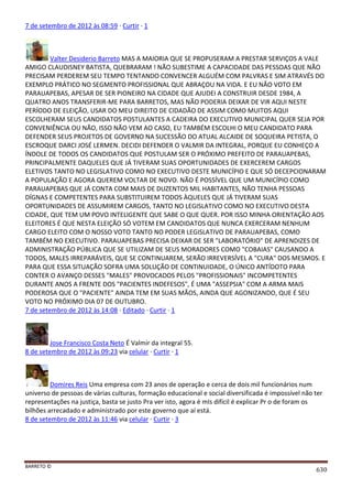 BARRETO ©
630
7 de setembro de 2012 às 08:59 · Curtir · 1
Valter Desiderio Barreto MAS A MAIORIA QUE SE PROPUSERAM A PRESTAR SERVIÇOS A VALE
AMIGO CLAUDISNEY BATISTA, QUEBRARAM ! NÃO SUBESTIME A CAPACIDADE DAS PESSOAS QUE NÃO
PRECISAM PERDEREM SEU TEMPO TENTANDO CONVENCER ALGUÉM COM PALVRAS E SIM ATRAVÉS DO
EXEMPLO PRÁTICO NO SEGMENTO PROFISSIONAL QUE ABRAÇOU NA VIDA. E EU NÃO VOTO EM
PARAUAPEBAS, APESAR DE SER PIONEIRO NA CIDADE QUE AJUDEI A CONSTRUIR DESDE 1984, A
QUATRO ANOS TRANSFERIR-ME PARA BARRETOS, MAS NÃO PODERIA DEIXAR DE VIR AQUI NESTE
PERÍODO DE ELEIÇÃO, USAR DO MEU DIREITO DE CIDADÃO DE ASSIM COMO MUITOS AQUI
ESCOLHERAM SEUS CANDIDATOS POSTULANTES A CADEIRA DO EXECUTIVO MUNICIPAL QUER SEJA POR
CONVENIÊNCIA OU NÃO, ISSO NÃO VEM AO CASO, EU TAMBÉM ESCOLHI O MEU CANDIDATO PARA
DEFENDER SEUS PROJETOS DE GOVERNO NA SUCESSÃO DO ATUAL ALCAIDE DE SOQUEIRA PETISTA, O
ESCROQUE DARCI JOSÉ LERMEN. DECIDI DEFENDER O VALMIR DA INTEGRAL, PORQUE EU CONHEÇO A
ÍNDOLE DE TODOS OS CANDIDATOS QUE POSTULAM SER O PRÓXIMO PREFEITO DE PARAUAPEBAS,
PRINCIPALMENTE DAQUELES QUE JÁ TIVERAM SUAS OPORTUNIDADES DE EXERCEREM CARGOS
ELETIVOS TANTO NO LEGISLATIVO COMO NO EXECUTIVO DESTE MUNICÍPIO E QUE SÓ DECEPCIONARAM
A POPULAÇÃO E AGORA QUEREM VOLTAR DE NOVO. NÃO É POSSÍVEL QUE UM MUNICÍPIO COMO
PARAUAPEBAS QUE JÁ CONTA COM MAIS DE DUZENTOS MIL HABITANTES, NÃO TENHA PESSOAS
DÍGNAS E COMPETENTES PARA SUBSTITUIREM TODOS ÀQUELES QUE JÁ TIVERAM SUAS
OPORTUNIDADES DE ASSUMIREM CARGOS, TANTO NO LEGISLATIVO COMO NO EXECUTIVO DESTA
CIDADE, QUE TEM UM POVO INTELIGENTE QUE SABE O QUE QUER. POR ISSO MINHA ORIENTAÇÃO AOS
ELEITORES É QUE NESTA ELEIÇÃO SÓ VOTEM EM CANDIDATOS QUE NUNCA EXERCERAM NENHUM
CARGO ELEITO COM O NOSSO VOTO TANTO NO PODER LEGISLATIVO DE PARAUAPEBAS, COMO
TAMBÉM NO EXECUTIVO. PARAUAPEBAS PRECISA DEIXAR DE SER "LABORATÓRIO" DE APRENDIZES DE
ADMINISTRAÇÃO PÚBLICA QUE SE UTILIZAM DE SEUS MORADORES COMO "COBAIAS" CAUSANDO A
TODOS, MALES IRREPARÁVEIS, QUE SE CONTINUAREM, SERÃO IRREVERSÍVEL A "CURA" DOS MESMOS. E
PARA QUE ESSA SITUAÇÃO SOFRA UMA SOLUÇÃO DE CONTINUIDADE, O ÚNICO ANTÍDOTO PARA
CONTER O AVANÇO DESSES "MALES" PROVOCADOS PELOS "PROFISSIONAIS" INCOMPETENTES
DURANTE ANOS A FRENTE DOS "PACIENTES INDEFESOS", É UMA "ASSEPSIA" COM A ARMA MAIS
PODEROSA QUE O "PACIENTE" AINDA TEM EM SUAS MÃOS, AINDA QUE AGONIZANDO, QUE É SEU
VOTO NO PRÓXIMO DIA 07 DE OUTUBRO.
7 de setembro de 2012 às 14:08 · Editado · Curtir · 1
Jose Francisco Costa Neto É Valmir da integral 55.
8 de setembro de 2012 às 09:23 via celular · Curtir · 1
Domires Reis Uma empresa com 23 anos de operação e cerca de dois mil funcionários num
universo de pessoas de várias culturas, formação educacional e social diversificada é impossível não ter
representações na justiça, basta se justo Pra ver isto, agora é mIs difícil é explicar Pr o de foram os
bilhões arrecadado e administrado por este governo que aí está.
8 de setembro de 2012 às 11:46 via celular · Curtir · 3
 