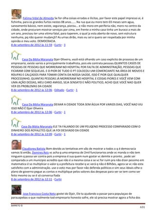 BARRETO ©
631
Fatima Vidal de Almeida Se for olha coisas erradas e ilicitas, por favor este papel impresso ai, é
fichinha, para os grandes furtos nestes 08 anos...... Na rua que eu moro tem 03 meses sem agua,
saneamento básico, nem existe, segurança, piorou... e não moro em periferia não, moro no centro da
cidade, onde procuram mostrar serviços por cima, em frente a minha casa tinha um buraco a mais de
um ano, precisou ter uma vitima fatal, para taperem, o qual ja esta aberto de novo, sem estrutura
nenhuma, pq não querer mudançã? As urnas dirão, mais eu sei e quero ser respeitada por minha
opinião e meu voto. DEMOCRACIA.
8 de setembro de 2012 às 11:59 · Curtir · 3
Casa Da Biblia Maranata Djair Oliveira, você está olhando um caso explicito de processo de um
empresario, existe varios e principalmente trabalhista, pois ele contrata pessoas.QUANTOS CASOS DE
PESSOAS DE PESSOAS QUE MORRERAM NO HOSPITAL POR FALTA DE ADMINISTRAÇÃO, PESSOAS QUE
FICARAM COM SEQUELAS. E O PIOR DE TUDO O PT COLOCOU UM COMERCIANTE NA ÁREA DE MOVEIS E
ROUPAS E CALÇADOS PARA TOMAR CONTA DA NOSSA SAÚDE, ISSO É PIOR QUE QUALQUER
PROCESSINHO, QUANTAS PESSOAS JÁ MORRERAM NO HOSPITAL E COISAS PIORES E VOCÊ VEM COM
UMA AÇÃO DESSAS, MEU CARO AMIGO, SEJA SENSATO E NÃO POLITICO, ACHO QUE VOCÊ NAO QUER
VER OS PROBLEMAS DA CIDADE
8 de setembro de 2012 às 12:06 · Editado · Curtir · 1
Casa Da Biblia Maranata DEIXAR A CIDADE TODA SEM ÁGUA POR VARIOS DIAS, VOCÊ NAO VIU
ISSO NÃO É Djair Oliveira
8 de setembro de 2012 às 12:06 · Curtir · 1
Casa Da Biblia Maranata ELE TA FALANDO DE UM PEUQENO PROCESSO COMPARADO COM O
DINHEIRO DOS ROYALETES QUE JA FOI DESVIADO DA CIDADE
8 de setembro de 2012 às 12:09 · Curtir · 1
Claudisney Batista Bom devido as tentativas em vão de mostrar a todos o q é democracia
vamos lá então, Domires Reis vc acha q uma empresa de 2mil funcionarios onde vc manda e não tem
ninguem q possa ser contra pois a empresa é sua quem num gostar vc demite e pronto , pode ser
comparada a um municipio acredito que não é a mesma coisa e se vc for ruim pra não dizer pessimo em
matematica é so multiplicar o valor q a prefeitura recebe q vc verá q não é Bilhões, agora se vc não esta
satisfeito com a administração. use o voto mas por favor não defenda politicos e sim seus ideais olhe o
plano de governo pegue as contas e multiplique pelos valores das despesas para ver se tem como ser
feito mesmo ou se é só conversa fiada
8 de setembro de 2012 às 12:11 · Curtir
Jose Francisco Costa Neto gostei do Djair, Ele ta ajudando a passar para populaçao de
parauapebas o que realmente tod empresario honesto sofre, ele só precisa mostrar agora a ficha dos
 