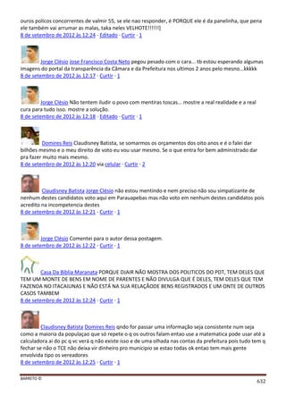 BARRETO ©
632
ouros policos concorrentes de valmir 55, se ele nao responder, é PORQUE ele é da panelinha, que pena
ele também vai arrumar as malas, taka neles VELHOTE!!!!!!]
8 de setembro de 2012 às 12:24 · Editado · Curtir · 1
Jorge Clésio Jose Francisco Costa Neto pegou pesado com o cara... tb estou esperando algumas
imagens do portal da transparência da Câmara e da Prefeitura nos ultimos 2 anos pelo mesno...kkkkk
8 de setembro de 2012 às 12:17 · Curtir · 1
Jorge Clésio Não tentem iludir o povo com mentiras toscas... mostre a real realidade e a real
cura para tudo isso. mostre a solução.
8 de setembro de 2012 às 12:18 · Editado · Curtir · 1
Domires Reis Claudisney Batista, se somarmos os orçamentos dos oito anos e é o falei dar
bilhões mesmo e o meu direito de voto eu vou usar mesmo. Se o que entra for bem administrado dar
pra fazer muito mais mesmo.
8 de setembro de 2012 às 12:20 via celular · Curtir · 2
Claudisney Batista Jorge Clésio não estou mentindo e nem preciso não sou simpatizante de
nenhum destes candidatos voto aqui em Parauapebas mas não voto em nenhum destes candidatos pois
acredito na incompetencia destes
8 de setembro de 2012 às 12:21 · Curtir · 1
Jorge Clésio Comentei para o autor dessa postagem.
8 de setembro de 2012 às 12:22 · Curtir · 1
Casa Da Biblia Maranata PORQUE DJAIR NÃO MOSTRA DOS POLITICOS DO PDT, TEM DELES QUE
TEM UM MONTE DE BENS EM NOME DE PARENTES E NÃO DIVULGA QUE É DELES, TEM DELES QUE TEM
FAZENDA NO ITACAIUNAS E NÃO ESTÁ NA SUA RELAÇÃODE BENS REGISTRADOS E UM ONTE DE OUTROS
CASOS TAMBEM
8 de setembro de 2012 às 12:24 · Curtir · 1
Claudisney Batista Domires Reis qndo for passar uma informação seja consistente num seja
como a maioria da populaçao que só repete o q os outros falam entao use a matematica pode usar até a
calculadora ai do pc q vc verá q não existe isso e de uma olhada nas contas da prefeitura pois tudo tem q
fechar se não o TCE não deixa vir dinheiro pro municipio se estao todas ok entao tem mais gente
envolvida tipo os vereadores
8 de setembro de 2012 às 12:25 · Curtir · 1
 