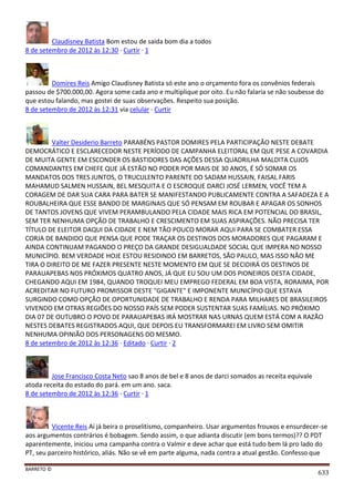 BARRETO ©
633
Claudisney Batista Bom estou de saida bom dia a todos
8 de setembro de 2012 às 12:30 · Curtir · 1
Domires Reis Amigo Claudisney Batista só este ano o orçamento fora os convênios federais
passou de $700.000,00. Agora some cada ano e multiplique por oito. Eu não falaria se não soubesse do
que estou falando, mas gostei de suas observações. Respeito sua posição.
8 de setembro de 2012 às 12:31 via celular · Curtir
Valter Desiderio Barreto PARABÉNS PASTOR DOMIRES PELA PARTICIPAÇÃO NESTE DEBATE
DEMOCRÁTICO E ESCLARECEDOR NESTE PERÍODO DE CAMPANHA ELEITORAL EM QUE PESE A COVARDIA
DE MUITA GENTE EM ESCONDER OS BASTIDORES DAS AÇÕES DESSA QUADRILHA MALDITA CUJOS
COMANDANTES EM CHEFE QUE JÁ ESTÃO NO PODER POR MAIS DE 30 ANOS, É SÓ SOMAR OS
MANDATOS DOS TRES JUNTOS, O TRUCULENTO PARENTE DO SADAM HUSSAIN, FAISAL FARIS
MAHAMUD SALMEN HUSSAIN, BEL MESQUITA E O ESCROQUE DARCI JOSÉ LERMEN, VOCÊ TEM A
CORAGEM DE DAR SUA CARA PARA BATER SE MANIFESTANDO PUBLICAMENTE CONTRA A SAFADEZA E A
ROUBALHEIRA QUE ESSE BANDO DE MARGINAIS QUE SÓ PENSAM EM ROUBAR E APAGAR OS SONHOS
DE TANTOS JOVENS QUE VIVEM PERAMBULANDO PELA CIDADE MAIS RICA EM POTENCIAL DO BRASIL,
SEM TER NENHUMA OPÇÃO DE TRABALHO E CRESCIMENTO EM SUAS ASPIRAÇÕES. NÃO PRECISA TER
TÍTULO DE ELEITOR DAQUI DA CIDADE E NEM TÃO POUCO MORAR AQUI PARA SE COMBATER ESSA
CORJA DE BANDIDO QUE PENSA QUE PODE TRAÇAR OS DESTINOS DOS MORADORES QUE PAGARAM E
AINDA CONTINUAM PAGANDO O PREÇO DA GRANDE DESIGUALDADE SOCIAL QUE IMPERA NO NOSSO
MUNICÍPIO. BEM VERDADE HOJE ESTOU RESIDINDO EM BARRETOS, SÃO PAULO, MAS ISSO NÃO ME
TIRA O DIREITO DE ME FAZER PRESENTE NESTE MOMENTO EM QUE SE DECIDIRÁ OS DESTINOS DE
PARAUAPEBAS NOS PRÓXIMOS QUATRO ANOS, JÁ QUE EU SOU UM DOS PIONEIROS DESTA CIDADE,
CHEGANDO AQUI EM 1984, QUANDO TROQUEI MEU EMPREGO FEDERAL EM BOA VISTA, RORAIMA, POR
ACREDITAR NO FUTURO PROMISSOR DESTE "GIGANTE" E IMPONENTE MUNICÍPIO QUE ESTAVA
SURGINDO COMO OPÇÃO DE OPORTUNIDADE DE TRABALHO E RENDA PARA MILHARES DE BRASILEIROS
VIVENDO EM OTRAS REGIÕES DO NOSSO PAÍS SEM PODER SUSTENTAR SUAS FAMÍLIAS. NO PRÓXIMO
DIA 07 DE OUTUBRO O POVO DE PARAUAPEBAS IRÁ MOSTRAR NAS URNAS QUEM ESTÁ COM A RAZÃO
NESTES DEBATES REGISTRADOS AQUI, QUE DEPOIS EU TRANSFORMAREI EM LIVRO SEM OMITIR
NENHUMA OPINIÃO DOS PERSONAGENS DO MESMO.
8 de setembro de 2012 às 12:36 · Editado · Curtir · 2
Jose Francisco Costa Neto sao 8 anos de bel e 8 anos de darci somados as receita equivale
atoda receita do estado do pará. em um ano. saca.
8 de setembro de 2012 às 12:36 · Curtir · 1
Vicente Reis Aí já beira o proselitismo, companheiro. Usar argumentos frouxos e ensurdecer-se
aos argumentos contrários é bobagem. Sendo assim, o que adianta discutir (em bons termos)?? O PDT
aparentemente, iniciou uma campanha contra o Valmir e deve achar que está tudo bem lá pro lado do
PT, seu parceiro histórico, aliás. Não se vê em parte alguma, nada contra a atual gestão. Confesso que
 