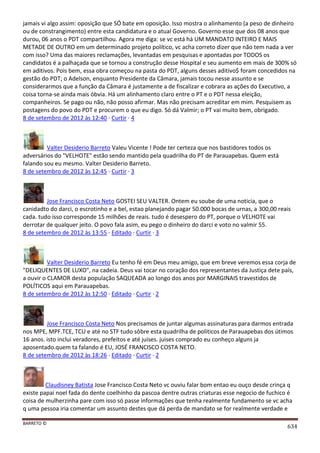 BARRETO ©
634
jamais vi algo assim: oposição que SÓ bate em oposição. Isso mostra o alinhamento (a peso de dinheiro
ou de constrangimento) entre esta candidatura e o atual Governo. Governo esse que dos 08 anos que
durou, 06 anos o PDT compartilhou. Agora me diga: se vc está há UM MANDATO INTEIRO E MAIS
METADE DE OUTRO em um determinado projeto político, vc acha correto dizer que não tem nada a ver
com isso? Uma das maiores reclamações, levantadas em pesquisas e apontadas por TODOS os
candidatos é a palhaçada que se tornou a construção desse Hospital e seu aumento em mais de 300% só
em aditivos. Pois bem, essa obra começou na pasta do PDT, alguns desses aditivo$ foram concedidos na
gestão do PDT; o Adelson, enquanto Presidente da Câmara, jamais tocou nesse assunto e se
considerarmos que a função da Câmara é justamente a de fiscalizar e cobrara as ações do Executivo, a
coisa torna-se ainda mais óbvia. Há um alinhamento claro entre o PT e o PDT nessa eleição,
companheiros. Se pago ou não, não posso afirmar. Mas não precisam acreditar em mim. Pesquisem as
postagens do povo do PDT e procurem o que eu digo. Só dá Valmir; o PT vai muito bem, obrigado.
8 de setembro de 2012 às 12:40 · Curtir · 4
Valter Desiderio Barreto Valeu Vicente ! Pode ter certeza que nos bastidores todos os
adversários do "VELHOTE" estão sendo mantido pela quadrilha do PT de Parauapebas. Quem está
falando sou eu mesmo. Valter Desiderio Barreto.
8 de setembro de 2012 às 12:45 · Curtir · 3
Jose Francisco Costa Neto GOSTEI SEU VALTER. Ontem eu soube de uma noticia, que o
canidadto do darci, o escrotinho e a bel, estao planejando pagar 50.000 bocas de urnas, a 300,00 reais
cada. tudo isso corresponde 15 milhões de reais. tudo é desespero do PT, porque o VELHOTE vai
derrotar de qualquer jeito. O povo fala asim, eu pego o dinheiro do darci e voto no valmir 55.
8 de setembro de 2012 às 13:55 · Editado · Curtir · 3
Valter Desiderio Barreto Eu tenho fé em Deus meu amigo, que em breve veremos essa corja de
"DELIQUENTES DE LUXO", na cadeia. Deus vai tocar no coração dos representantes da Justiça dete país,
a ouvir o CLAMOR desta população SAQUEADA ao longo dos anos por MARGINAIS travestidos de
POLÍTICOS aqui em Parauapebas.
8 de setembro de 2012 às 12:50 · Editado · Curtir · 2
Jose Francisco Costa Neto Nos precisamos de juntar algumas assinaturas para darmos entrada
nos MPE, MPF.TCE, TCU e até no STF tudo sôbre esta quadrilha de politicos de Parauapebas dos útimos
16 anos. isto inclui veradores, prefeitos e até juises. juises comprado eu conheço alguns ja
aposentado.quem ta falando é EU, JOSÉ FRANCISCO COSTA NETO.
8 de setembro de 2012 às 18:26 · Editado · Curtir · 2
Claudisney Batista Jose Francisco Costa Neto vc ouviu falar bom entao eu ouço desde crinça q
existe papai noel fada do dente coelhinho da pascoa dentre outras criaturas esse negocio de fuchico é
coisa de mulherzinha pare com isso só passe informações que tenha realmente fundamento se vc acha
q uma pessoa iria comentar um assunto destes que dá perda de mandato se for realmente verdade e
 