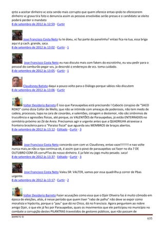 BARRETO ©
635
qnto a aceitar dinheiro vc esta sendo mais corrupto que quem oferece entao qndo te oferecerem
dinheiro vc grava tira foto e denuncia assim as pessoas envolvidas serão presas e o candidato se eleito
poderá perder o mandato
8 de setembro de 2012 às 12:59 · Curtir
Jose Francisco Costa Neto tu te doeu, vc faz parte da panelinha? entao fica na tua, essa briga
aqui é p cach. grande, saca.
8 de setembro de 2012 às 13:02 · Curtir · 1
Jose Francisco Costa Neto eu nao discuto mais com fakers do escrotinho, eu vou pedir para o
pessoal do camburão pegar vcs, ja descrobi o endereços de vcs. toma cuidado.
8 de setembro de 2012 às 13:05 · Curtir · 1
Claudisney Batista daqui a pouco volto para o Diálogo porque sábios não discutem
8 de setembro de 2012 às 13:06 · Curtir
Valter Desiderio Barreto É isso que Parauapebas está precisando ! Caboclo corajoso de "SACO
ROXO" como dizia Collor de Mello, que não se intimide com ameaças de poderosos, não tem medo de
cadeia, processos, tapa na cara de covardes, e valentões, coragem e destemor, não são sinônimos de
truculência e agressões físicas, até porque, os VALENTÕES de Parauapebas, já estão ENTERRADOS no
cemitério próximo ao Zé de Areia. Precisamos agir e urgente antes que a QUADRILHA atravesse a
fronteira brasileira para o "Paraíso fiscal" que aguarda seu MEMBROS de braços abertos.
8 de setembro de 2012 às 13:12 · Editado · Curtir · 3
Jose Francisco Costa Neto concordo com com vc Claudisney, entao vaze!!!!!!!! e nao volte
nunca mais,se não a ripa continua ok, é assim que o povo de parauapebas vai fazer no dia 7 DE
OUTUBRO COM OS corruPTos do nosso dinheiro. E ja falei eu jogo muito pesado. saca!
8 de setembro de 2012 às 13:37 · Editado · Curtir · 3
Jose Francisco Costa Neto Valeu SR: VALTER, vamos por essa quadrilha p correr de Pbas
urgente.
8 de setembro de 2012 às 13:17 · Curtir · 2
Valter Desiderio Barreto Fazer acusações como essa que o Djair Oliveira faz é muito cômodo em
época de eleições, aliás, é nesse período que quem tiver "rabo de palha" não deve se expor como
moralista e hipócrita, porque o "pau" que dá no Chico, dá no Francisco. Agora perguntem ao nobre
amigo Djair, o que ele já fez por Parauapebas, quais os movimentos que ele participou no município no
combate a corrupção destes PILANTRAS travestidos de gestores públicos, que não passam de
 