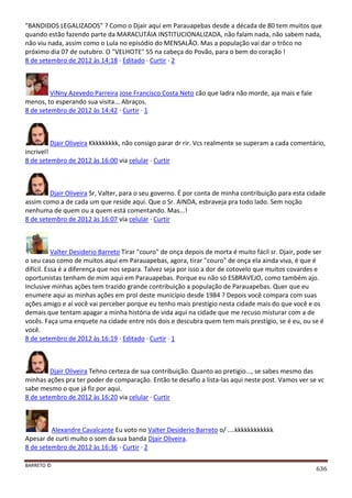 BARRETO ©
636
"BANDIDOS LEGALIZADOS" ? Como o Djair aqui em Parauapebas desde a década de 80 tem muitos que
quando estão fazendo parte da MARACUTÁIA INSTITUCIONALIZADA, não falam nada, não sabem nada,
não viu nada, assim como o Lula no episódio do MENSALÃO. Mas a população vai dar o trôco no
próximo dia 07 de outubro. O "VELHOTE" 55 na cabeça do Povão, para o bem do coração !
8 de setembro de 2012 às 14:18 · Editado · Curtir · 2
ViNny Azevedo Parreira Jose Francisco Costa Neto cão que ladra não morde, aja mais e fale
menos, to esperando sua visita... Abraços.
8 de setembro de 2012 às 14:42 · Curtir · 1
Djair Oliveira Kkkkkkkkk, não consigo parar dr rir. Vcs realmente se superam a cada comentário,
incrivel!
8 de setembro de 2012 às 16:00 via celular · Curtir
Djair Oliveira Sr, Valter, para o seu governo. É por conta de minha contribuição para esta cidade
assim como a de cada um que reside aqui. Que o Sr. AINDA, esbraveja pra todo lado. Sem noção
nenhuma de quem ou a quem está comentando. Mas...!
8 de setembro de 2012 às 16:07 via celular · Curtir
Valter Desiderio Barreto Tirar "couro" de onça depois de morta é muito fácil sr. Djair, pode ser
o seu caso como de muitos aqui em Parauapebas, agora, tirar "couro" de onça ela ainda viva, é que é
difícil. Essa é a diferença que nos separa. Talvez seja por isso a dor de cotovelo que muitos covardes e
oportunistas tenham de mim aqui em Parauapebas. Porque eu não só ESBRAVEJO, como também ajo.
Inclusive minhas ações tem trazido grande contribuição a população de Parauapebas. Quer que eu
enumere aqui as minhas ações em prol deste município desde 1984 ? Depois você compara com suas
ações amigo e aí você vai perceber porque eu tenho mais prestígio nesta cidade mais do que você e os
demais que tentam apagar a minha história de vida aqui na cidade que me recuso misturar com a de
vocês. Faça uma enquete na cidade entre nós dois e descubra quem tem mais prestígio, se é eu, ou se é
você.
8 de setembro de 2012 às 16:19 · Editado · Curtir · 1
Djair Oliveira Tehno certeza de sua contribuição. Quanto ao pretigio..., se sabes mesmo das
minhas ações pra ter poder de comparação. Então te desafio a lista-las aqui neste post. Vamos ver se vc
sabe mesmo o que já fiz por aqui.
8 de setembro de 2012 às 16:20 via celular · Curtir
Alexandre Cavalcante Eu voto no Valter Desiderio Barreto o/ ....kkkkkkkkkkkk
Apesar de curti muito o som da sua banda Djair Oliveira.
8 de setembro de 2012 às 16:36 · Curtir · 2
 