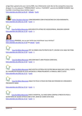 BARRETO ©
638
amigo DJair, gostaria de usar o termo NÓS, mas infelizmente você não me fez companhia nessa luta
desigual. Eu uma pequena "FORMIGUINHA" contra o "ELEFANTE", parente do SADAM HUSSAIN. Seja
humilde e reconheça meus méritos rapaz !
9 de setembro de 2012 às 01:22 · Editado · Curtir
Valter Desiderio Barreto CONCORDAMOS COM O RACIOCÍNIO DA CASA MARANATA.
8 de setembro de 2012 às 17:05 · Curtir · 1
Casa Da Biblia Maranata ADELSON ESTA ATRAS DO VASSOURINHA, IMAGINA GANHAR
8 de setembro de 2012 às 17:10 · Curtir · 1
Djair Oliveira Kkkkkkkk, sou eu que tenho que reconhecer seus méritos?
8 de setembro de 2012 às 17:10 via celular · Curtir
Casa Da Biblia Maranata PDT JA COMEU MUITO PRATO DO PT, DEVEM A ELE AQUI NO PEBA
8 de setembro de 2012 às 17:10 · Curtir · 1
Casa Da Biblia Maranata ADELSON NAO É UMA PESSOA CONFIAVEL
8 de setembro de 2012 às 17:10 · Curtir · 1
Casa Da Biblia Maranata NAO ACEITA A ESTRELA DO OUTRO BRILHA MAS QUE A DELE, GOSTA
DE FAVORECER PESSOAS DE SEUS INTERESES E PRINCIPALMENTE A FAMILIA, NÃO É JUSTO
8 de setembro de 2012 às 17:11 · Curtir
Casa Da Biblia Maranata OQUE FEZ PELO O POVO DO PEBA NO PERIODO DE VEREADOR E
PRESIDENTE NADA
8 de setembro de 2012 às 17:12 · Curtir · 1
Casa Da Biblia Maranata CADE O HOSPITAL, ELE NAO SERIA CONTRA O PREFEITO POIS A
SECRETARIA DE SAUDE ESTAVA COM O PDT, NEM SEI COMO ESTA HOJE
8 de setembro de 2012 às 17:12 · Curtir · 1
 