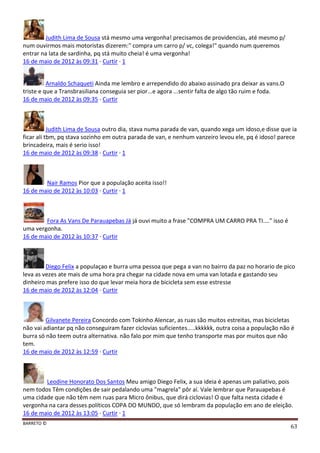 BARRETO ©
63
Judith Lima de Sousa stá mesmo uma vergonha! precisamos de providencias, até mesmo p/
num ouvirmos mais motoristas dizerem:" compra um carro p/ vc, colega!" quando num queremos
entrar na lata de sardinha, pq stá muito cheia! é uma vergonha!
16 de maio de 2012 às 09:31 · Curtir · 1
Arnaldo Schaqueti Ainda me lembro e arrependido do abaixo assinado pra deixar as vans.O
triste e que a Transbrasiliana conseguia ser pior...e agora ...sentir falta de algo tão ruim e foda.
16 de maio de 2012 às 09:35 · Curtir
Judith Lima de Sousa outro dia, stava numa parada de van, quando xega um idoso,e disse que ia
ficar ali tbm, pq stava sozinho em outra parada de van, e nenhum vanzeiro levou ele, pq é idoso! parece
brincadeira, mais é serio isso!
16 de maio de 2012 às 09:38 · Curtir · 1
Nair Ramos Pior que a população aceita isso!!
16 de maio de 2012 às 10:03 · Curtir · 1
Fora As Vans De Parauapebas Já já ouvi muito a frase "COMPRA UM CARRO PRA TI...." isso é
uma vergonha.
16 de maio de 2012 às 10:37 · Curtir
Diego Felix a populaçao e burra uma pessoa que pega a van no bairro da paz no horario de pico
leva as vezes ate mais de uma hora pra chegar na cidade nova em uma van lotada e gastando seu
dinheiro mas prefere isso do que levar meia hora de bicicleta sem esse estresse
16 de maio de 2012 às 12:04 · Curtir
Gilvanete Pereira Concordo com Tokinho Alencar, as ruas são muitos estreitas, mas bicicletas
não vai adiantar pq não conseguiram fazer ciclovias suficientes.....kkkkkk, outra coisa a população não é
burra só não teem outra alternativa. não falo por mim que tenho transporte mas por muitos que não
tem.
16 de maio de 2012 às 12:59 · Curtir
Leodine Honorato Dos Santos Meu amigo Diego Felix, a sua ideia é apenas um paliativo, pois
nem todos Têm condições de sair pedalando uma "magrela" pôr aí. Vale lembrar que Parauapebas é
uma cidade que não têm nem ruas para Micro ônibus, que dirá ciclovias! O que falta nesta cidade é
vergonha na cara desses políticos COPA DO MUNDO, que só lembram da população em ano de eleição.
16 de maio de 2012 às 13:05 · Curtir · 1
 